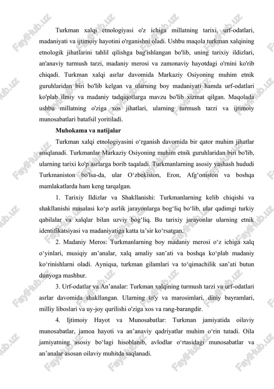etnologiyasi o'z ichiga millatning tarixi, urf-odatlari, madaniyati va ijtimoiy hayotini o'rganishni oladi. ushbu maqola turkman xalqining etnologik jihatlarini tahlil qilishga bag'ishlangan bo'lib, uning tarixiy ildizlari, an'anaviy turmush tarzi, madaniy merosi va zamonaviy hayotdagi o'rnini ko'rib chiqadi. turkman xalqi asrlar davomida markaziy osiyoning muhim etnik guruhlaridan biri bo'lib kelgan va ularning boy madaniyati hamda urf-odatlari ko'plab ilmiy va madaniy tadqiqotlarga mavzu bo'lib xizmat qilgan. maqolada ushbu millatning o'ziga xos jihatlari, ularning turmush tarzi va ijtimoiy munosabatlari batafsil yoritiladi. muhokama va natijalar turkman xalqi etnologiyasini o‘rganish davomida bir qator muhim jihatlar aniqlanadi. turkmanlar markaziy osiyoning muhim etnik guruhlaridan biri bo'lib, ularning tarixi ko'p asrlarga borib taqaladi. turkmanlarning asosiy yashash hududi turkmaniston bo'lsa-da, ular o‘zbekiston, eron, afg‘oniston va boshqa mamlakatlarda ham keng tarqalgan. 1. tarixiy ildizlar va shakllanishi: turkmanlarning kelib chiqishi va shakllanishi masalasi ko‘p asrlik jarayonlarga bog‘liq bo‘lib, ular qadimgi turkiy qabilalar va xalqlar bilan uzviy bog‘liq. bu tarixiy jarayonlar ularning etnik …