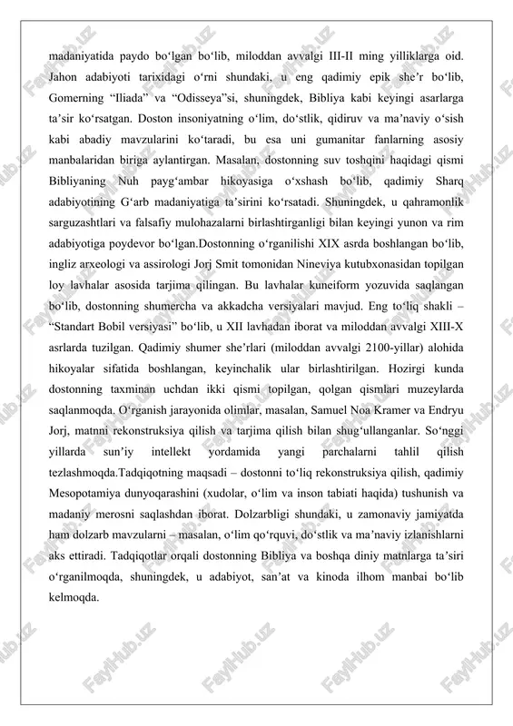 ahlil qilish tezlashmoqda.tadqiqotning maqsadi – dostonni toʻliq rekonstruksiya qilish, qadimiy mesopotamiya dunyoqarashini (xudolar, oʻlim va inson tabiati haqida) tushunish va madaniy merosni saqlashdan iborat. dolzarbligi shundaki, u zamonaviy jamiyatda ham dolzarb mavzularni – masalan, oʻlim qoʻrquvi, doʻstlik va maʼnaviy izlanishlarni aks ettiradi. tadqiqotlar orqali dostonning bibliya va boshqa diniy matnlarga taʼsiri oʻrganilmoqda, shuningdek, u adabiyot, sanʼat va kinoda ilhom manbai boʻlib kelmoqda. gilgamesh dostoni haqida gilgamesh dostoni qadimgi mesopotamiya madaniyatining eng muhim yodgorliklaridan biri bo‘lib, insoniyatning eng qadimiy epik asarlaridan sanaladi. bu doston inson tabiatining murakkabligi, hayot va o‘lim masalalari, do‘stlik va qahramonlik kabi abadiy mavzularni yoritib beradi. dostonning asosiy qahramoni gilgamesh uruk shahrining shohi bo‘lib, u ikki qismdan iborat: birinchi qismida gilgameshning yoshlikdagi sarguzashtlari va do‘sti enkidu bilan birgalikdagi janglari tasvirlanadi, ikkinchi qismida esa o‘lim qo‘rquvi va abadiylik izlanishi markaziy o‘rin tutadi. dostonning matni loy lavhalarida saqlanib qolgan bo‘lib, u sumer va akkad tillarida yozilgan. bu asar nafaqat adabiyot …