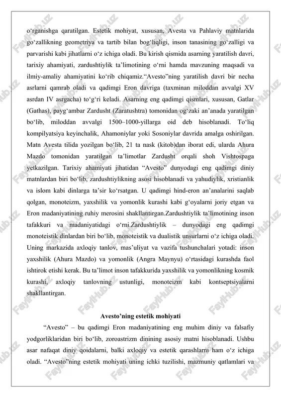 ylik – dunyodagi eng qadimgi monoteistik dinlardan biri bo‘lib, monoteistik va dualistik unsurlarni o‘z ichiga oladi. uning markazida axloqiy tanlov, mas’uliyat va vazifa tushunchalari yotadi: inson yaxshilik (ahura mazdo) va yomonlik (angra maynyu) o‘rtasidagi kurashda faol ishtirok etishi kerak. bu ta’limot inson tafakkurida yaxshilik va yomonlikning kosmik kurashi, axloqiy tanlovning ustunligi, monoteizm kabi kontseptsiyalarni shakllantirgan. avesto’ning estetik mohiyati “avesto” – bu qadimgi eron madaniyatining eng muhim diniy va falsafiy yodgorliklaridan biri bo‘lib, zoroastrizm dinining asosiy matni hisoblanadi. ushbu asar nafaqat diniy qoidalarni, balki axloqiy va estetik qarashlarni ham o‘z ichiga oladi. “avesto”ning estetik mohiyati uning ichki tuzilishi, mazmuniy qatlamlari va falsafiy g‘oyalarida namoyon bo‘ladi. bu asarda go‘zallik tushunchasi yaxshilik, ezgulik va tozalik bilan chambarchas bog‘langan bo‘lib, tabiat va insonning ilohiylashtirilishi orqali estetik uyg‘unlikka erishiladi. “avesto”ning tuzilishi va mazmuniy qatlamlarini ko‘rib chiqamiz, shuningdek, undagi estetik qarashlarni chuqur tahlil qilamiz. “avesto” asarining tuzilishi va mazmuniy qatlamlari “avesto”ning tuzilishi qadimgi eronning diniy va …