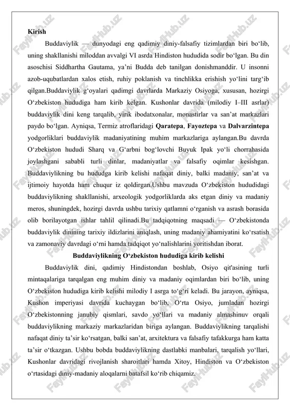 hindistondan boshlab, osiyo qit'asining turli mintaqalariga tarqalgan eng muhim diniy va madaniy oqimlardan biri bo‘lib, uning o‘zbekiston hududiga kirib kelishi milodiy i asrga to‘g‘ri keladi. bu jarayon, ayniqsa, kushon imperiyasi davrida kuchaygan bo‘lib, o‘rta osiyo, jumladan hozirgi o‘zbekistonning janubiy qismlari, savdo yo‘llari va madaniy almashinuv orqali buddaviylikning markaziy markazlaridan biriga aylangan. buddaviylikning tarqalishi nafaqat diniy ta’sir ko‘rsatgan, balki san’at, arxitektura va falsafiy tafakkurga ham katta ta’sir o‘tkazgan. ushbu bobda buddaviylikning dastlabki manbalari, tarqalish yo‘llari, kushonlar davridagi rivojlanish sharoitlari hamda xitoy, hindiston va o‘zbekiston o‘rtasidagi diniy-madaniy aloqalarni batafsil ko‘rib chiqamiz. buddaviylikning dastlabki manbalari va tarqalish yo‘llari buddaviylikning o‘zbekiston hududiga kirib kelishining asosiy manbalari hindistonning shimoliy viloyatlaridan, xususan gandxara mintaqasidan kelgan missionerlar va savdogarlar faoliyati bilan bog‘liq. milodiy i asr boshlarida, aşoka imperatori davridan beri mavjud bo‘lgan buddaviylik missionerlik harakati o‘rta osiyoga yetib kelgan. bu jarayonning asosiy yo‘llari ipak yo‘li deb atalgan savdo karvonlari orqali amalga oshirilgan bo‘lib, ular hindistonning shimoli-sharqiy qismlaridan, …