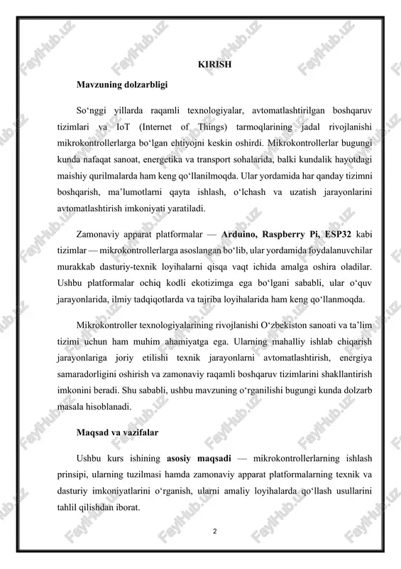 ton sanoati va ta’lim tizimi uchun ham muhim ahamiyatga ega. ularning mahalliy ishlab chiqarish jarayonlariga joriy etilishi texnik jarayonlarni avtomatlashtirish, energiya samaradorligini oshirish va zamonaviy raqamli boshqaruv tizimlarini shakllantirish imkonini beradi. shu sababli, ushbu mavzuning o‘rganilishi bugungi kunda dolzarb masala hisoblanadi. maqsad va vazifalar ushbu kurs ishining asosiy maqsadi — mikrokontrollerlarning ishlash prinsipi, ularning tuzilmasi hamda zamonaviy apparat platformalarning texnik va dasturiy imkoniyatlarini o‘rganish, ularni amaliy loyihalarda qo‘llash usullarini tahlil qilishdan iborat. mazkur maqsadga erishish uchun quyidagi vazifalar belgilandi: 1. mikrokontrollerlarning nazariy asoslarini va ularning arxitekturasini o‘rganish. 2. zamonaviy apparat platformalar (arduino, raspberry pi, esp32 va boshqalar) tuzilishi hamda ishlash prinsiplari bilan tanishish. 3. mikrokontroller asosida amaliy boshqaruv tizimini yaratish jarayonini ko‘rib chiqish. 4. mikrokontrollerlar yordamida o‘lchov, nazorat va ma’lumot uzatish tizimlarini tahlil qilish. 5. apparat va dasturiy platformalar o‘rtasidagi integratsiyani amaliy tajriba asosida namoyish etish. tadqiqot obyekti va predmeti kurs ishining tadqiqot obyekti — mikrokontroller asosidagi boshqaruv va o‘lchov …