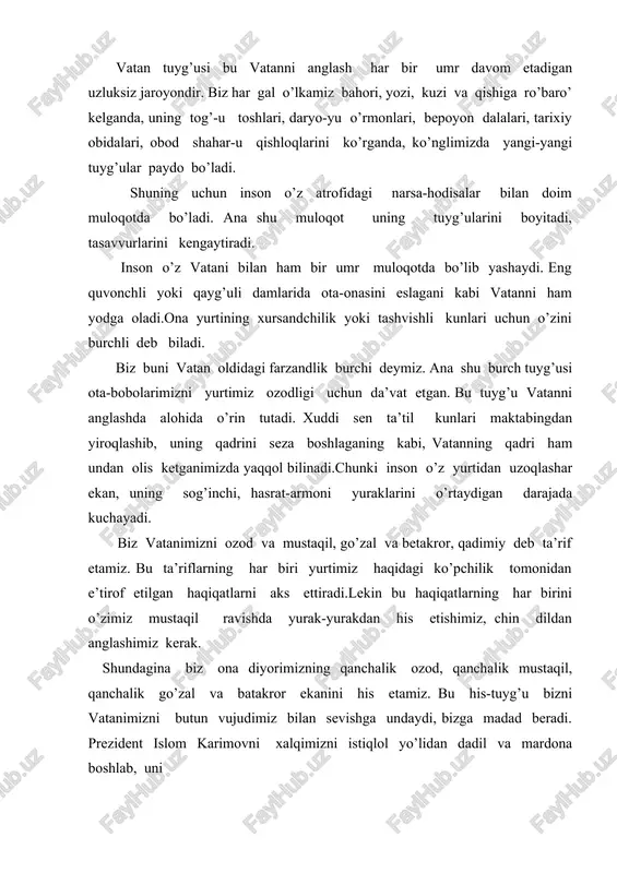 sari boshlashga da’vat etgan, bugungi kunda yurtimizni dunyodagi ilg’or mamlakatlar qatoriga olib chiqishga undayotgan kuch ham avvalo vatan muhabbati, vatanga sadoqat tuyg’usidir. dunyodagi har bir xalq yaratganning beqiyos mo’jizasi hisoblanadi. chunki ularning har biri o’zining tabiati, urf-odat va an’analari, tili va dini, milliy xarakteri hamda turmush tarzi bilan alohida ajralib turadi. xalqlarning mana shunday ko’pligi va rang-barangligi ular o’rtasida do’stona aloqalarning rivojiga, o’zaro muloqot qilish, bir-biridan o’rganish, tajriba almashishga asos bo’ladi. bizning xalqimiz ham jahon sivilizatsiyasiga salmoqli hissa qo’shgan eng qadimiy xalqlardan biri hisoblanadi. bu haqda atoqli shoirimiz g’afur g’ulom shunday deb yozgan: qadim o’zbek xalqisan, asl odam avlodi, misr ehromlaridan tarixing qariroqdir. o’zbeklar turkiy xalqlar oilasiga mansub millat. turon va turkiston deb atalgan ulkan hududda yashagan va u yerdan turli el-elat va millatlarga bo’linib, butun dunyoga tarqalib ketgan xalqlar qadimda turkiylar deb atalgan. turkiy xalqlarga o’zbeklardan tashqari, qozoq, qirg’iz, qoraqalpoq, turkman, ozarboyjon, uyg’ur, tatar, boshqird, qorachoy, qolmiq, yoqut, turk, …