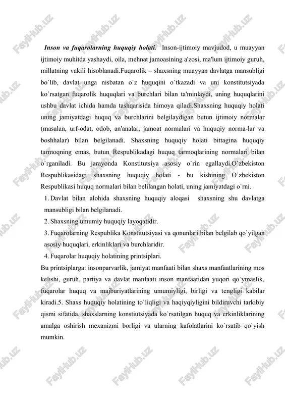 tiutsiyada ko`rsatilgan huquq va erkinliklarining amalga oshirish mexanizmi borligi va ularning kafolatlarini ko`rsatib qo`yish mumkin. shaxs huquqiy holatlarining printsiplari.shaxslar huquqiy holatining quyidagi printsiplari mavjud: · insonparvarlik; · jamiyat manfaati bilan shaxslar manfaatining munosib tarzda olib borilishi; · huquq va majburiyatlarning umumiyligi; · huquq v majburiyatning tengligi. o`zbekiston respublikasi konstitutsiyasi o`zbekistonni davlat sifatida dunyodagi eng demokratik mamlakatlar darajasiga ko`tardi. chunki insonni ulug`lash, uni kim bo`lishidan qat'iy nazar qonun oldida tengligini ta'minlash hamda uning haq va huquqini qo`riqlash faqat demokratik davlatlargagina xosdir.har bir mamlakatda inson huquqlariga va asosiy erkinliklariga qay tarzda rioya etilganligiga harab, shu mamlakatning jahon miqyosidagi obro`si va uning boshqa davlatlar bilan munosabatlari belgilanadi. 1948 yil bmt inson huquqlari umumjahon deklaratsiyasini qabul qildi. bu deklaratsiyadan keyin yana uch hujjat, ya'ni: 1. iqtisodiy, ijtimoiy va madaniy huquqlar to`g`risidagi xalqaro pakt; 2. fuqarolik va siyosiy huquqlar to`g`risidagi xalqaro pakt; 3. fuqarolik va siyosiy huquqlar to`g`risidagi xalqaro paktga fakultativ protokol qabul qilindi. o`zbekiston …