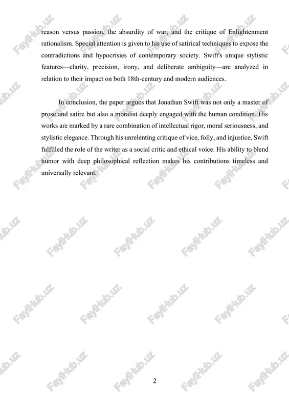 nlightenment rationalism. special attention is given to his use of satirical techniques to expose the contradictions and hypocrisies of contemporary society. swift's unique stylistic features—clarity, precision, irony, and deliberate ambiguity—are analyzed in relation to their impact on both 18th-century and modern audiences. in conclusion, the paper argues that jonathan swift was not only a master of prose and satire but also a moralist deeply engaged with the human condition. his works are marked by a rare combination of intellectual rigor, moral seriousness, and stylistic elegance. through his unrelenting critique of vice, folly, and injustice, swift fulfilled the role of the writer as a social critic and ethical voice. his ability to blend humor with deep philosophical reflection makes his contributions timeless and universally relevant. jonathan swift - a prolitific writer introduction ……………………………………………………………….. 4 chapter i. the life and background of jonathan swift 1.1 early life, education, and personal development ……………………. …