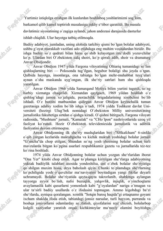 g’uncha"da chop etilgan. shundan so`ng yosh shoirning bolalar uchun turli mavzularda bitgan ko`pgina asarlari respublikamiz gazeta va jurnallarida tez-tez ko`rina boshladi. 1974 yilda anvar obidjonning bolalar uchun yozgan she‘rlaridan iborat "ona yer" kitobi chop etildi. agar to`plamga kiritilgan she‘rlarga adabiyotning yuksak badiiylik talablari asosida yondoshilsa, uni o`zbek bolalar she‘riyatiga qo`shilgan muxim hissa, deya baholash qiyin. chunki to`plamdaga she‘rlarning ko`pchiligida yosh o`quvchilar ma‘naviyatini boyitadigan yangi fikrlar deyarli uchramaydi. bolalar she‘riyatida qayta-qayta takrorlanib, shablonga aylangan tayyorga ayyor bo`lish, nafsi buzuqlik, yalqovlik, injiqlik, o`yinchoqlarni avaylamaslik kabi qusurlarni yomonlash kabi "g’oyalardan" nariga o`tmagan va ular ta‘sirli badiiy usullarda o`z ifodasini topmagan. ammo kigobdagi ba‘zi she‘rlarda, ayniqsa qoralangan. xoinlik "sotqin baroq haqida"gi ertaqnamo goyani ixcham shaklda ifoda etish, tabiatdagi jonsiz narsalar, turli hayvon, parranda va boshqa jonivorlarni odamlarday so`zlatish, qiyofalarini real chizish, bolalarbop kulgili vaziyatlar yaratish orqali kichkintoylar ma‘naviy olamini boyitishga intilish, yangicha bir izlanish borligi sezilib turardi. shoir keyinchalik xuddi shu yo`ldan bordi... oradan …