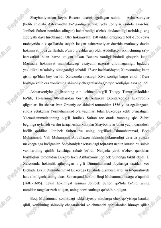 lar bilan to‘qnashuvda halok bo‘lgach, uning ukasi samarqand hokimi boqi muhammad taxtga o‘tqazildi (1601-1606). lekin hokimiyat rasman jonibek sulton qo‘lida bo‘lib, uning nomidan tangalar zarb etilgan, uning nomi xutbaga qo‘shib o‘qilgan. boqi muhammad xonlikdagi ichki siyosiy nizolarga chek qo‘yishga harakat qildi, xonlikning shimoliy chegaralarini ko‘chmanchi qabilalardan himoya qilish choralarini ko‘rdi. balx viloyatidan eronliklarni xaydab chiqarib u yerga ukasi vali muhammadni hokim etib tayinladi. lekin 17-asr boshlarida buxoro xonligi hududi abdullaxon ikkinchi davridagiga qaraganda juda qisqarib ketgan edi. ashtarxoniylar xorazmni va xurosonning katta qismini butunlay qo‘ldan boy berdilar. toshkent uchun qozoq sultonlari bilan ko‘plab urushlar olib borishga to‘g‘ri keldi. boqi muhammaddan so‘ng taxtga vali muhammad o‘tirdi. uning qisqa hukmronligi davrida (1606-1611) ichki kurashlar yanada kuchaydi, yirik o‘zbek qabilalari beklari iqtisodiy-siyosiy jihatdan katta kuchga ega bo‘lib, xon hokimiyatiga bo‘ysunmas edi. yangi xonning markaziy hokimiyatni kuchaytirishga bo‘lgan intilishi unga qarshi fitna bilan yakunlandi va taxtni boqi muhammadning o‘g‘li imomqulixon egalladi. u o‘zining nisbatan …