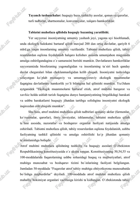 z aksini topgan. konstitusiyaning 50,54,55 va 100-moddalarida fuqarolarning ushbu sohasidagi huquq va majburiyatlari, atrof muhitga munosabat va boshqaruv tizimi bo`inlarining faoliyati belgilangan. jumladan 50-moddada “fuqarolar atrof tabiiy muhitga ehtiyotkorona munosabatda bo`lishga majburdirlar” deyiladi. 100-moddada atrof muhitni muhofaza qilish mahalliy hokimiyat organlari vazifasiga kirishi ta`kidlangan. o`zbekistonda tabiiy sharoitlarni saqlash, tabiiy resurslardan oqilona foydalanishning huquqiy, iqtisodiy va tashkiliy asoslarini 1992 yil 9 dekabrda qabul qilingan “tabiatni muhofaza qilish to`risida”gi qonun belgilab beradi. qonunga muvofiq o`zbekistonda tabiatni muhofaza qilishga taaluqli huquqiy munosabatlarni tartibga solish oliy majlisning mutlaq vakolati doirasiga kiradi. bularga tabiatni muhofaza qilish sahasidagi davlat siyosatini belgilash; davlat ekologiya dasturlarini tasdiqlash; ushbu sohadagi respublika qonun hujjatlarini ishlab chiqish va qabul qilish; tabiatni muhofaza qilishga taalluqli qonunlar ijrosini muvofiqlashtirib borish va boshqalar kiradi. ushbu qonunda mamlakatda tabiiy muhitni saqlashning huquqiy, iqtisodiy va tashkiliy asoslari belgilangan, tabiat bilan inson o`rtasidagi munosabatlarning me`yorda rivojlanishi maqsadida tabiiy boyliklardan oqilona foydalanish, fuqarolarni qulay tabiiy muhitga bo`lgan huquqini …