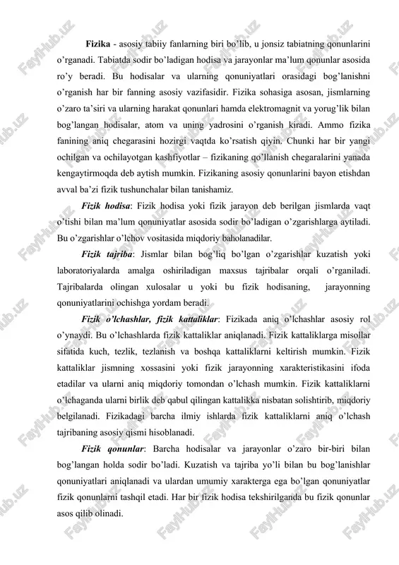 ’lchaganda ularni birlik deb qabul qilingan kattalikka nisbatan solishtirib, miqdoriy belgilanadi. fizikadagi barcha ilmiy ishlarda fizik kattaliklarni aniq o’lchash tajribaning asosiy qismi hisoblanadi. fizik qonunlar: barcha hodisalar va jarayonlar o’zaro bir-biri bilan bog’langan holda sodir bo’ladi. kuzatish va tajriba yo’li bilan bu bog’lanishlar qonuniyatlari aniqlanadi va ulardan umumiy xarakterga ega bo’lgan qonuniyatlar fizik qonunlarni tashqil etadi. har bir fizik hodisa tekshirilganda bu fizik qonunlar asos qilib olinadi. hozirgi zamon atom fanining, texnikaning va energetikaning ulkan yutuqlari – atom va yadro fizikasining intensiv rivoshlanishi natijasidir. hozirgi zamon atom va yadro fizikasi modda tuzilishi haqidagi ta’limotning negizi hisoblanadi. bundan tashqari, nafaqat modda ( gazlar, suyuqliklar va qattiq jismlar ), balki materiyaning boshqa turlari ham atomistik tabiatga ega. shuning bilan bir qatorda materiya harakati ham atomistik qonunlar bilan aniqlanadi. aytilganlardan, materiya tuzilishi va harakati haqidagi atomistik ta’limot hozirrgi zamon fizikasida hukmron ta’limotdir, degan xulosa kelib chiqadi. atom va yadro fizikasi mikrodunyo ( kvant …