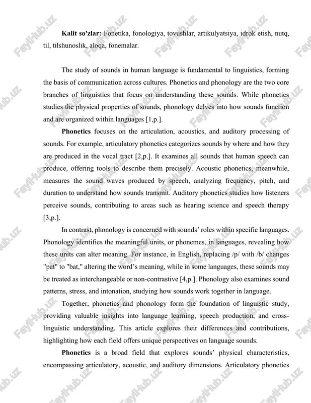 al properties of sounds, phonology delves into how sounds function and are organized within languages [1,p.]. phonetics focuses on the articulation, acoustics, and auditory processing of sounds. for example, articulatory phonetics categorizes sounds by where and how they are produced in the vocal tract [2,p.]. it examines all sounds that human speech can produce, offering tools to describe them precisely. acoustic phonetics, meanwhile, measures the sound waves produced by speech, analyzing frequency, pitch, and duration to understand how sounds transmit. auditory phonetics studies how listeners perceive sounds, contributing to areas such as hearing science and speech therapy [3,p.]. in contrast, phonology is concerned with sounds’ roles within specific languages. phonology identifies the meaningful units, or phonemes, in languages, revealing how these units can alter meaning. for instance, in english, replacing /p/ with /b/ changes "pat" to "bat," altering the word’s meaning, while in some languages, these sounds may be treated …