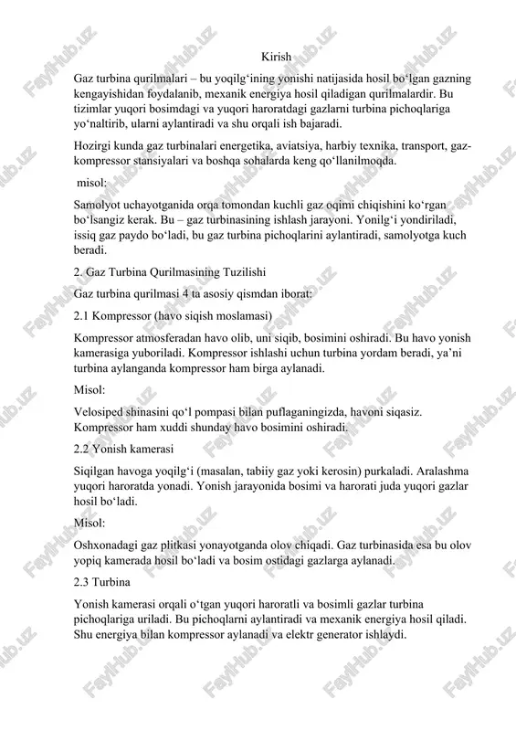 sh tizimi turbinadan chiqqan gazlar chiqariladi. ular juda issiq bo‘lishi mumkin (500–600°c). ular maxsus issiqlik almashinuvchilar orqali qayta ishlatilishi mumkin (masalan, bug‘ ishlab chiqarish uchun). 3. ishlash prinsipi gaz turbina qurilmalari brayton sikli asosida ishlaydi. u quyidagi bosqichlardan iborat: 3.1 siqish (kompressiya) havo tashqi muhitdan olinadi va kompressor orqali siqiladi. havo bosimi va harorati oshadi. 3.2 yonish siqilgan havoga yoqilg‘i purkaladi va aralashma yonadi. natijada juda issiq va bosimli gaz hosil bo‘ladi. 3.3 kengayish hosil bo‘lgan gazlar turbina pichoqlariga uriladi. bu pichoqlar aylanishga boshlaydi va foydali ish hosil bo‘ladi. 3.4 chiqindi ishlatilgan gazlar chiqariladi. issiqligi bug‘ ishlab chiqarish yoki isitish uchun qayta ishlatilishi mumkin. hayotiy misol: mashina dvigateli ishlaganda benzin yonadi va pistonlar harakatga keladi. gaz turbinasida ham yonilg‘i yonadi, lekin pistonlar o‘rniga pichoqlar aylanadi. 4. gaz turbina qurilmalari turlari 4.1 aviatsion gaz turbinalari • samolyot va vertolyotlarda qo‘llaniladi. • engil, tez ishlaydi, samaradorligi yuqori. • masalan, boeing 737 samolyotida …