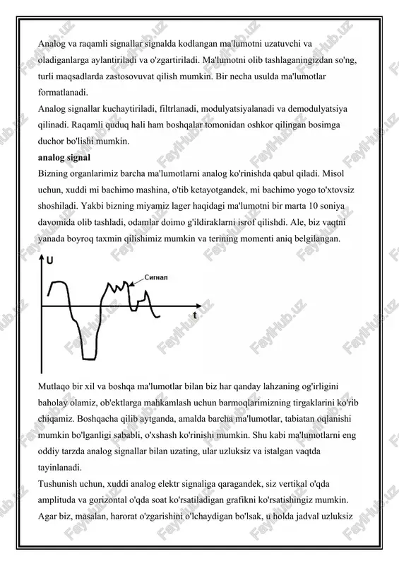ntiriladi va o'zgartiriladi. ma'lumotni olib tashlaganingizdan so'ng, turli maqsadlarda zastosovuvat qilish mumkin. bir necha usulda ma'lumotlar formatlanadi. analog signallar kuchaytiriladi, filtrlanadi, modulyatsiyalanadi va demodulyatsiya qilinadi. raqamli quduq hali ham boshqalar tomonidan oshkor qilingan bosimga duchor bo'lishi mumkin. analog signal bizning organlarimiz barcha ma'lumotlarni analog ko'rinishda qabul qiladi. misol uchun, xuddi mi bachimo mashina, o'tib ketayotgandek, mi bachimo yogo to'xtovsiz shoshiladi. yakbi bizning miyamiz lager haqidagi ma'lumotni bir marta 10 soniya davomida olib tashladi, odamlar doimo g'ildiraklarni isrof qilishdi. ale, biz vaqtni yanada boyroq taxmin qilishimiz mumkin va terining momenti aniq belgilangan. mutlaqo bir xil va boshqa ma'lumotlar bilan biz har qanday lahzaning og'irligini baholay olamiz, ob'ektlarga mahkamlash uchun barmoqlarimizning tirgaklarini ko'rib chiqamiz. boshqacha qilib aytganda, amalda barcha ma'lumotlar, tabiatan oqlanishi mumkin bo'lganligi sababli, o'xshash ko'rinishi mumkin. shu kabi ma'lumotlarni eng oddiy tarzda analog signallar bilan uzating, ular uzluksiz va istalgan vaqtda tayinlanadi. tushunish uchun, xuddi analog elektr signaliga qaragandek, siz …