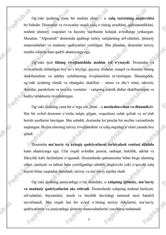 ivojlanishida muhim rol o‘ynaydi. dostonlar va rivoyatlarda ishlatilgan boy so‘z boyligi, qiyosiy ifodalar, maqol va iboralar tilning shakllanishini va adabiy uslublarning rivojlanishini ta’minlagan. shuningdek, og‘zaki ijodning ritmik va ohangdor shakllari – misra va she’r ritmi, takroriy iboralar, paralelizm va tasviriy vositalar – xalqning estetik didini shakllantirgan va badiiy tafakkurni rivojlantirgan. og‘zaki ijodning yana bir o‘ziga xos jihati – u moslashuvchan va dinamikdir. har bir avlod dostonni o‘zicha talqin qilgan, voqealarni eslab qolish va so‘zlab berish usullarini boyitgan. shu sababli, dostonlar ko‘pincha bir nechta variantlarda saqlangan. bu esa ularning tarixiy rivojlanishini va xalq ongidagi o‘rnini yanada boy qiladi. dostonlar ma’naviy va axloqiy qadriyatlarni tarbiyalash vositasi sifatida katta ahamiyatga ega. ular orqali avlodlar jasorat, sadoqat, halollik, adolat va fidoyilik kabi fazilatlarni o‘rganadi. dostonlarda qahramonlar bilan birga ularning oilasi, jamiyati va tabiati ham yoritilganligi sababli, tinglovchi yoki o‘quvchi xalq hayoti bilan yaqindan tanishadi, tarixiy va ma’naviy tajriba oladi. og‘zaki ijodning jamiyatdagi o‘rni shundaki, …