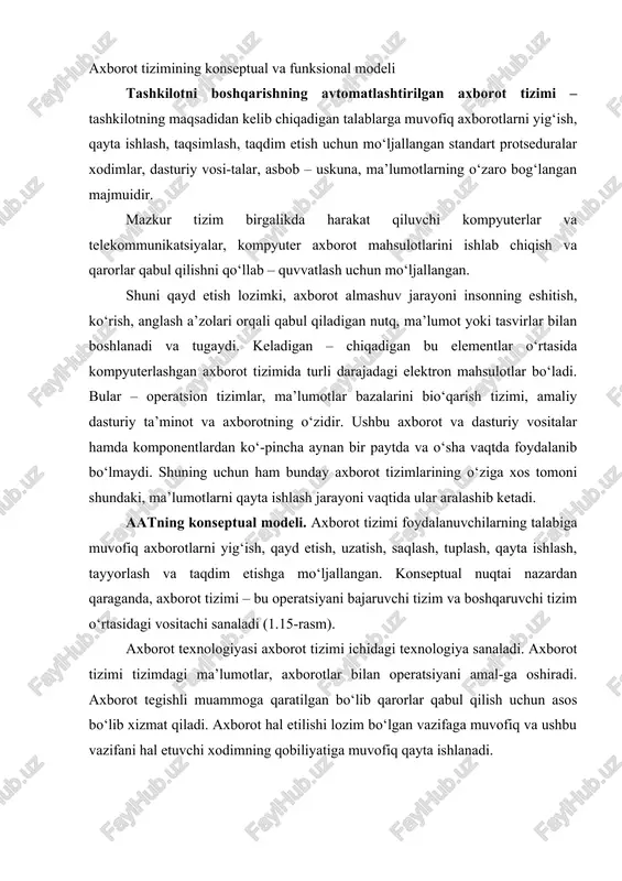 r bilan operatsiyani amal-ga oshiradi. axborot tegishli muammoga qaratilgan bo‘lib qarorlar qabul qilish uchun asos bo‘lib xizmat qiladi. axborot hal etilishi lozim bo‘lgan vazifaga muvofiq va ushbu vazifani hal etuvchi xodimning qobiliyatiga muvofiq qayta ishlanadi. 1.15 – r a s m. axborot tizimining konseptual modeli axborot tizimining funksional modeli. axborot tizimining funksional modelini quyidagicha tasavvur etish mumkin (1.16-rasm). mazkur modeldan kurinib turibdiki, axborot tizimining sohasi axborot obektlari majmuidan iborat axborot makonini ifodalaydi. umuman olganda axborot makoni bir xilda emas, chunki unda axborotning yuzaga kelishi, tashkil etilishi va joylashtirilishi jihatidan farqlanuvchi axborot ob’ektlarini o‘zida saqlaydi. tizim orqali barcha axborotlarning yuzaga kelishini quyidagi asosiy pro-tseduralarga ajratish mumkin: saqlash, qidirish, qayta ishlash, kiritish va chiqa-rish. birinchi uchtasi ichki bosqich sanaladi to‘rtinchi va beshinchilari esa maz-kur tizim bilan axborot manbai va tashqi muhit o‘rtasidagi aloqani ta’minlaydi. 1 – axborotni tashkil etish, saqlash va taqdim etish tizimi; 2 – axborotni kiritish, yangilash va tuzatish tizimi; …