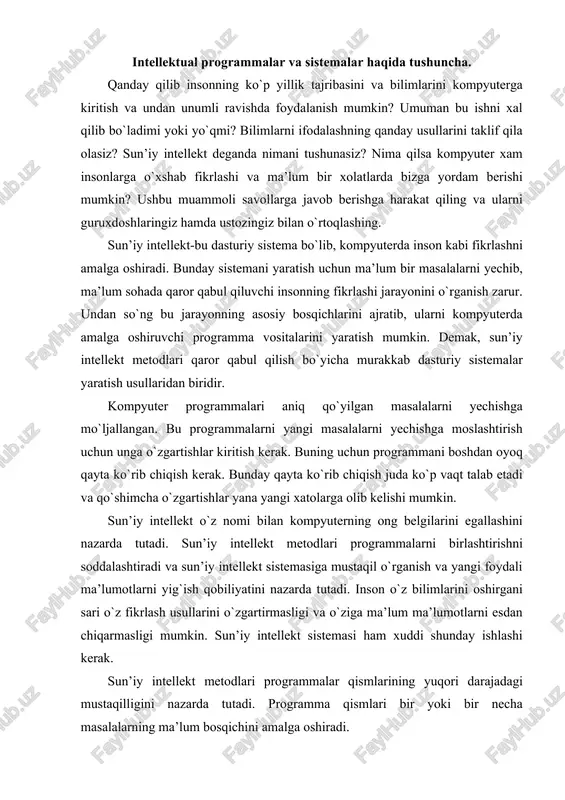 sun’iy intellekt metodlari programmalarni birlashtirishni soddalashtiradi va sun’iy intellekt sistemasiga mustaqil o`rganish va yangi foydali ma’lumotlarni yig`ish qobiliyatini nazarda tutadi. inson o`z bilimlarini oshirgani sari o`z fikrlash usullarini o`zgartirmasligi va o`ziga ma’lum ma’lumotlarni esdan chiqarmasligi mumkin. sun’iy intellekt sistemasi ham xuddi shunday ishlashi kerak. sun’iy intellekt metodlari programmalar qismlarining yuqori darajadagi mustaqilligini nazarda tutadi. programma qismlari bir yoki bir necha masalalarning ma’lum bosqichini amalga oshiradi. programmaning mustaqil qismlarini inson miyasidagi ma’lumotlarning alohida blokiga qiyoslash mumkin. kerakli ma’lumotni tanlashda inson miyasi miyadagi barcha bilimlarni qarab chiqmay, avtomatik tarzda faqat shu ishga ta’lluqli ma’lumotlarni ajratadi. bir masalani yechish uchun an’anaviy usullardan va sun’iy intellekt usullaridan foydalanib, programma tuzish mumkin. sun’iy intellekt usullaridan foydalanish programma yaratishni soddalashtiradi va tezlashtiradi. ikkala turdagi programmalarda ham uning alohida qismlari qat’iy belgilangan amallarni bajaradi. lekin sun’iy intellekt programmalari maxsus, inson intellektiga xos xususiyatlarga o`xshash xususiyatga ega bo`lib, ma’lumotlarning istalgancha o`zgarishi programmaning butun tuzilishiga jiddiy ta’sir etmaydi. bunday …