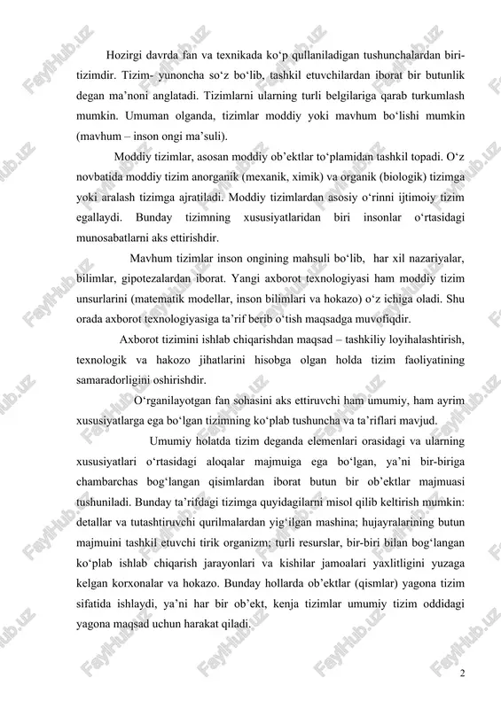 bir-biri bilan bog‘langan ko‘plab ishlab chiqarish jarayonlari va kishilar jamoalari yaxlitligini yuzaga kelgan korxonalar va hokazo. bunday hollarda ob’ektlar (qismlar) yagona tizim sifatida ishlaydi, ya’ni har bir ob’ekt, kenja tizimlar umumiy tizim oddidagi yagona maqsad uchun harakat qiladi. «tizim» ni aniqlashga quyidagi atamalar kiradi; «ob’ektlar», «aloqalar», «xususiyatlar». ob’ektlar- tizimning bir bo‘lagi yoki komponentlari bo‘lib, jismoniy, matematik o‘zgaruvchan tenglamalar, qoida va qonunlar, texnologik jarayonlar, axborot jaranlari, ishlab chiqarish bo‘linmalari kabi ko‘plab cheklanmagan qismlarga ega xususiyatlar- bu ob’ektning sifatini ifodalovchi parametrlardir. xususiyat tizimning ma’lum bir o‘lchamga ega ob’ektlarini bittalab miqdoriy jihatdan bayon etishi imkonini beradi. ob’ektlarning xususiyatlari tizim harakati natijasida o‘zgarishi mumkin. aloqalar ob’ektlar va ularning xususiyatlarini tizim jarayonida yagona yaxlitlikka birlashtiradi. bunda barcha tizim elementlarining kenja tizimlari va tizimlar o‘rtasida aloqa bo‘lishi nazarda tutiladi. ayrim umumiy qonuniyatlar, qoidalar yoki tamoyillar bilan birlashuvchilar o‘rtasida aloqaning mavjud bo‘lishi tizimning asosiy tushunchasi sanaladi. boshqalar bilan biror-bir aloqaga eta bo‘lmagan element ko‘rib chiqilayotgan tizimga kirmaydi. …
