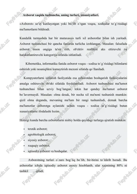 sharoitlarini belgilash, rivojlanish taraqqiyotini anglash katta ahamiyatga ega. bundan tashqari vaqt utishi bilan birgalikda tabiatni insonlar tomonidan o’rganish davomida bu axborotlarga yaratilayotgan va ishlatilayotgan mashinalar, apparatlar, o’lchov asboblari, texnoligik jarayonlar xaqidagi axborotlar qo’shilib bordi. yigirma-o`ttiz yil oldin axborot nimaligini aniqlash juda oson edi. axborot odamlar o’rtasida uzatiladigan ma`lumotlar hisoblanib, keyingi vaqtda ishlab chiqarishni rejalashtirish va boshqarish uchun, hamda yashash sharoitlarini, iqtisodiy taraqqkiyot darajasini belgilashda katta ahamiyatga ega bo’lib qoldi. masalan. biologlik o’simliklarni o’rganish orqali o’simliklarning hayoti to’grisidagi axborotlarni yig’adi va bu axborotlar asosida o’simliklarni tabiatdagi ro’lini, ularning ko’payishini, insonlar uchun kerakli tomonlarini aniqlaydi. ikkinchi bir misol. avtobus xarakatlanish davomida motorning ovozi boshqacha chiqmoqda. avtobusdagi yulovchilar uchun bu uncha ahamiyatsiz bo’lsa, malakali xaydovchi uchun esa bu axborot hisoblanib va bunga asosan, ya`ni motordan chiqayotgan ovozga qarab motorni xolatini aniqlaydi. demak axborot degan savolga qisqacha javob berishimiz uchun ikkita ob`yektga manba va istemolchi orasidagi bog’lanishga murojaat qilishimiz zarur ekan. axborot manbaiga tabiiy …