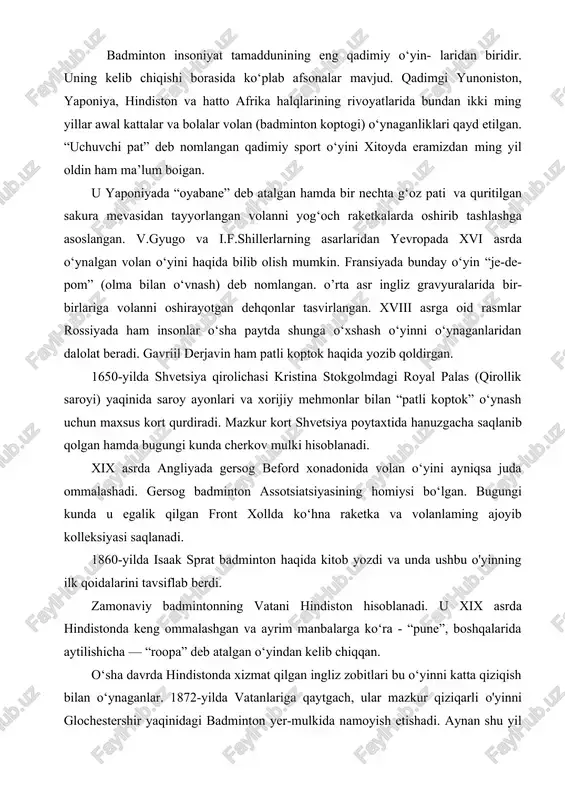 - “pune”, boshqalarida aytilishicha — “roopa” deb atalgan o‘yindan kelib chiqqan. o‘sha davrda hindistonda xizmat qilgan ingliz zobitlari bu o‘yinni katta qiziqish bilan o‘ynaganlar. 1872-yilda vatanlariga qaytgach, ular mazkur qiziqarli o'yinni glochestershir yaqinidagi badminton yer-mulkida namoyish etishadi. aynan shu yil angliyada mana shu yer-mulk nomidan kelib chiqib “badminton” deb nom berilgan o‘yinning “tug‘ilgan yili” hisoblanadi. 1875- yilda zobitlaming “folkstaun” nomli badminton klubiga asos solinadi. assotsiatsiyaning ilk prezidenti polkovnik dolbi bo‘lib, u “pune” - “roopa” o‘yinlari qoidalari asoslda badmintonning yangi qoidalarini ishlab chiqishda faol ishtirok etadi. ana shu qoidalarning ayrimlari bugungi kungacha saqlanib qolgan. asta-sekin angliyada badminton klublari yuzaga kela boshlaydi. shuni ta’kidlash kerakki, o‘sha davrda turli hududlarda o’lchami har xil bo‘lgan maydonlarda o‘ynashgan. gvilforddagi kort ayniqsa mashhur bo‘lgan. aynan mana shu kortning olchamlari (44x20 fut yoki 13,4012x6,096 m) 1887-yilda badminton klubi lomonidan nashr etilgan o‘yin qoidalariga kiritiladi. 1898-yilda badminton bo‘yicha ilk rasmiy tumir bo‘lib o‘tadi. 1899-yil 4- aprelda londonda birinchi …