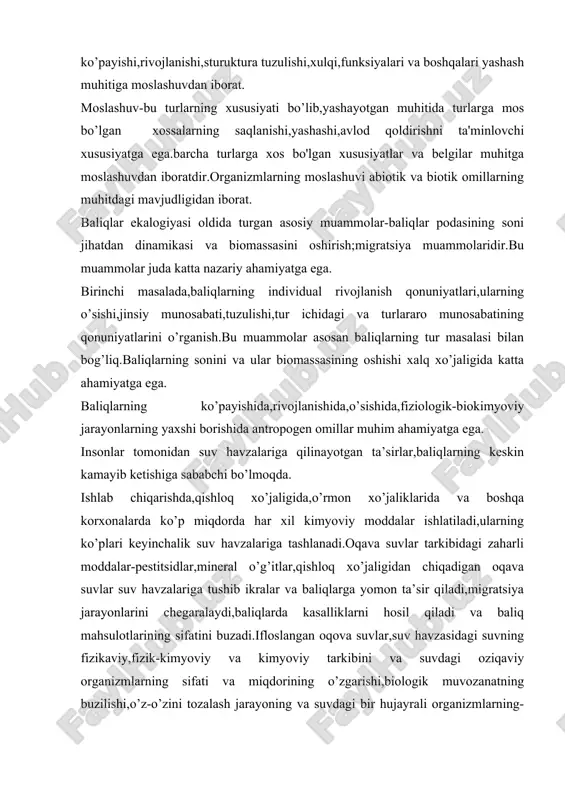 b,yashayotgan muhitida turlarga mos bo’lgan xossalarning saqlanishi,yashashi,avlod qoldirishni ta'minlovchi xususiyatga ega.barcha turlarga xos bo'lgan xususiyatlar va belgilar muhitga moslashuvdan iboratdir.organizmlarning moslashuvi abiotik va biotik omillarning muhitdagi mavjudligidan iborat. baliqlar ekalogiyasi oldida turgan asosiy muammolar-baliqlar podasining soni jihatdan dinamikasi va biomassasini oshirish;migratsiya muammolaridir.bu muammolar juda katta nazariy ahamiyatga ega. birinchi masalada,baliqlarning individual rivojlanish qonuniyatlari,ularning o’sishi,jinsiy munosabati,tuzulishi,tur ichidagi va turlararo munosabatining qonuniyatlarini o’rganish.bu muammolar asosan baliqlarning tur masalasi bilan bog’liq.baliqlarning sonini va ular biomassasining oshishi xalq xo’jaligida katta ahamiyatga ega. baliqlarning ko’payishida,rivojlanishida,o’sishida,fiziologik-biokimyoviy jarayonlarning yaxshi borishida antropogen omillar muhim ahamiyatga ega. insonlar tomonidan suv havzalariga qilinayotgan ta’sirlar,baliqlarning keskin kamayib ketishiga sababchi bo’lmoqda. ishlab chiqarishda,qishloq xo’jaligida,o’rmon xo’jaliklarida va boshqa korxonalarda ko’p miqdorda har xil kimyoviy moddalar ishlatiladi,ularning ko’plari keyinchalik suv havzalariga tashlanadi.oqava suvlar tarkibidagi zaharli moddalar-pestitsidlar,mineral o’g’itlar,qishloq xo’jaligidan chiqadigan oqava suvlar suv havzalariga tushib ikralar va baliqlarga yomon ta’sir qiladi,migratsiya jarayonlarini chegaralaydi,baliqlarda kasalliklarni hosil qiladi va baliq mahsulotlarining sifatini buzadi.ifloslangan oqova suvlar,suv havzasidagi suvning …