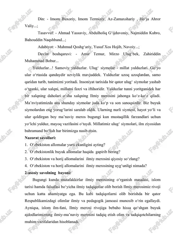 zoqlardan, samo qaridan turib, tunimizni yoritadi. insoniyat tarixida bir qator ulug‘ siymolar yashab o‘tganki, ular xalqni, millatni faxri va iftihoridir. yulduzlar tunni yoritganidek har bir xalqning daholari o‘sha xalqning ilmiy merosini jahonga ko‘z-ko‘z qiladi. ma’nviyatimizda ana shunday siymolar juda ko‘p va son sanoqsizdir. biz buyuk siymolardan eng yorug‘larini saralab oldik. ularning nurli siymosi, hayot yo‘li va ular qoldirgan boy ma’naviy meros bugungi kun mustaqillik farzandlari uchun yo‘lchi yulduz, mayoq vazifasini o‘taydi. millatimiz ulug‘ siymolari, ilm ziyosidan bahramand bo‘lish har birimizga nasib etsin. nazorat savollari: 1. o‘zbekiston allomalar yurti ekanligini ayting? 2. o‘zbekistonlik buyuk allomalar haqida gapirib bering? 3. o‘zbekiston va horij allomalarini ilmiy merosini qiyosiy so‘zlang? 4. o‘zbekiston va horij allomalarini ilmiy merosining uyg‘unligi nimada? 2-asosiy savolning bayoni: bugungi kunda mutafakkirlar ilmiy merosining o‘rganish masalasi, islom tarixi hamda falsafasi bo‘yicha ilmiy tadqiqotlar olib borish ilmiy merosimiz rivoji uchun katta ahamiyatga ega. bu kabi tadqiqotlarni olib borishda bir qator respublikamizdagi olimlar …
