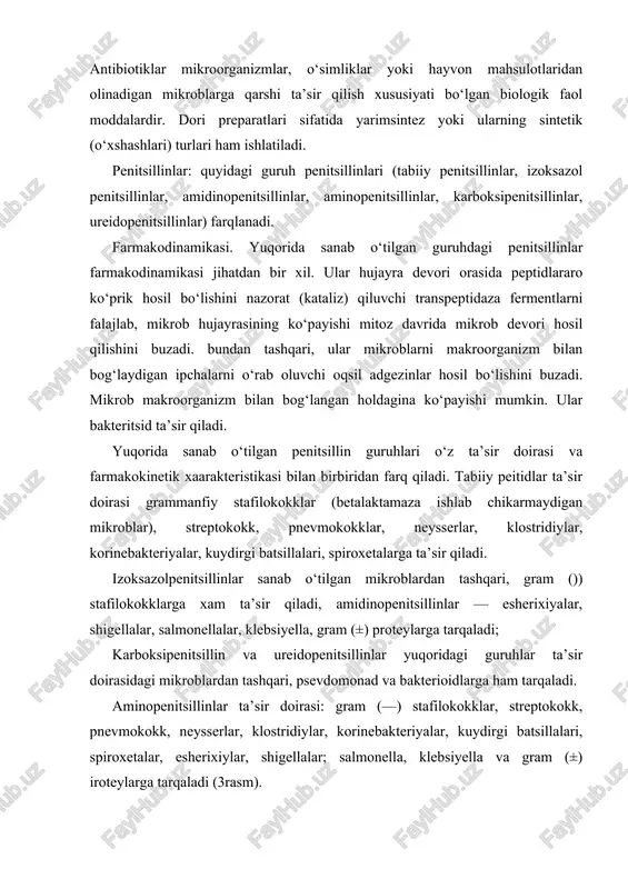 dlarga ham tarqaladi. aminopenitsillinlar ta’sir doirasi: gram (—) stafilokokklar, streptokokk, pnevmokokk, neysserlar, klostridiylar, korinebakteriyalar, kuydirgi batsillalari, spiroxetalar, esherixiylar, shigellalar; salmonella, klebsiyella va gram (±) iroteylarga tarqaladi (3rasm). tabiiy penitsillinlar (benzilpenitsillinlar, bitsillinlar, fenoksimetilpenitsillin) kiradi. tabiiy penitsillinlar — tor doiradagi antibiotiklar. ular gram ( + ) bakteriyalar va kokklarga juda kam miqdorlarda: qon plazmasidagi eng kichik miqdori (pqm da ishlatish lozim va shu sababli ularning biologik o‘zlashtirilishi keng diapazonda (30—50%) bo‘ladi. 2) ularning plazma oqsili bilan bog‘lanishi (90% dan) yuqori. 3) bular, ayniqsa oksatsillin organizmdan chiqishi ko‘proq jigar orqali bo‘lganligidan, buyrak yetishmovchiligi bor bemorlarda ularning miqdori korreksiya qilinmaydi. amidinopenitsillinlar (amidinotsillin, pivamdinotsillin, bakamdinotsillin, atsidotsillin)lar kiradi. yuqoridagi guruh penitsillinlari singari bular ham ta’sir doirasi tor penitsillinlar hisoblanadi, biroq bularning ta’sir doirasi gram (—) enterobakteriyalarga qaratilgan bularni ta’sir doirasini kengaytirish uchun izoksazolpenitsillinlar va tabiiy penitsillinlar bilan qo‘shib bersa bo‘ladi. benzilpenitsillinlardan farmakokinetik jihatidan farqi: 1) amidinotsillindan tashqari hammasini ichishga bersa bo‘ladi. ularning biologik o‘zlashtirilishi yaxshi (40%). …