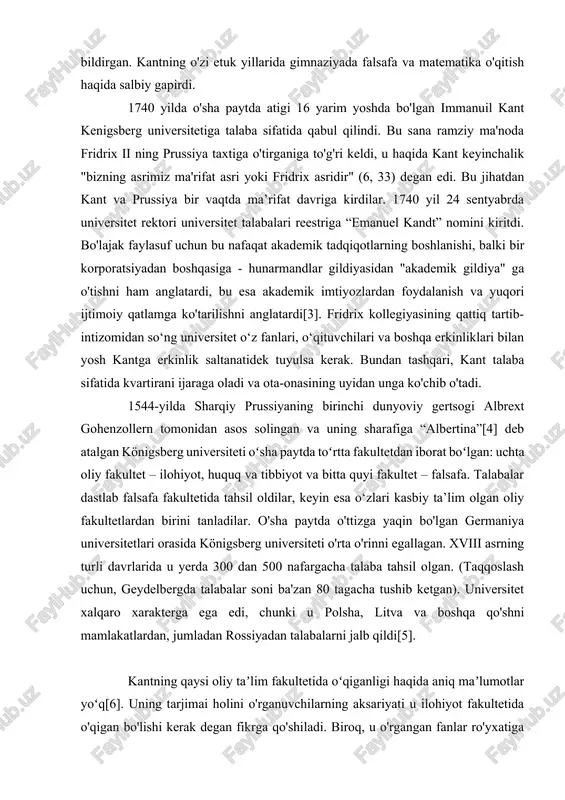 v evaziga o‘qitildi. gimnaziyadagi darslar soat yettida boshlanib, tushdan keyin to‘rtda tugaydi. zamondoshlarining fikricha, kant lotin va klassik lotin adabiyotiga alohida qiziqish bildirgan. kantning o'zi etuk yillarida gimnaziyada falsafa va matematika o'qitish haqida salbiy gapirdi. 1740 yilda o'sha paytda atigi 16 yarim yoshda bo'lgan immanuil kant kenigsberg universitetiga talaba sifatida qabul qilindi. bu sana ramziy ma'noda fridrix ii ning prussiya taxtiga o'tirganiga to'g'ri keldi, u haqida kant keyinchalik "bizning asrimiz ma'rifat asri yoki fridrix asridir" (6, 33) degan edi. bu jihatdan kant va prussiya bir vaqtda ma’rifat davriga kirdilar. 1740 yil 24 sentyabrda universitet rektori universitet talabalari reestriga “emanuel kandt” nomini kiritdi. bo'lajak faylasuf uchun bu nafaqat akademik tadqiqotlarning boshlanishi, balki bir korporatsiyadan boshqasiga - hunarmandlar gildiyasidan "akademik gildiya" ga o'tishni ham anglatardi, bu esa akademik imtiyozlardan foydalanish va yuqori ijtimoiy qatlamga ko'tarilishni anglatardi[3]. fridrix kollegiyasining qattiq tartib-intizomidan so‘ng universitet o‘z fanlari, o‘qituvchilari va boshqa erkinliklari bilan yosh kantga erkinlik …