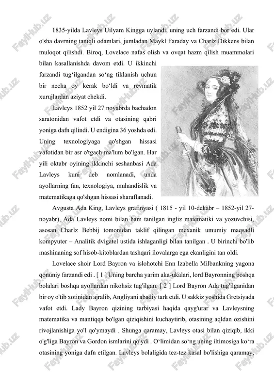 leysning fikrlari tufayli kompyuterlar vaqt o'tishi bilan ilgari imkonsiz deb hisoblanmagan tarzda rivojlandi. 1835-yilda lavleys uilyam kingga uylandi, uning uch farzandi bor edi. ular o'sha davrning taniqli odamlari, jumladan maykl faraday va charlz dikkens bilan muloqot qilishdi. biroq, lovelace nafas olish va ovqat hazm qilish muammolari bilan kasallanishda davom etdi. u ikkinchi farzandi tug‘ilgandan so‘ng tiklanish uchun bir necha oy kerak bo‘ldi va revmatik xurujlardan aziyat chekdi. lavleys 1852 yil 27 noyabrda bachadon saratonidan vafot etdi va otasining qabri yoniga dafn qilindi. u endigina 36 yoshda edi. uning texnologiyaga qo'shgan hissasi vafotidan bir asr o'tgach ma'lum bo'lgan. har yili oktabr oyining ikkinchi seshanbasi ada lavleys kuni deb nomlanadi, unda ayollarning fan, texnologiya, muhandislik va matematikaga qo'shgan hissasi sharaflanadi. avgusta ada king, lavleys grafinyasi ( 1815 - yil 10-dekabr – 1852-yil 27-noyabr), ada lavleys nomi bilan ham tanilgan ingliz matematiki va yozuvchisi, asosan charlz bebbij tomonidan taklif qilingan mexanik umumiy maqsadli …