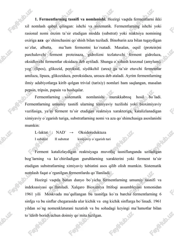 tasnifga ko`ra barcha fermentlarning 6 sinfga va bu sinflar chegarasida ular kichik va eng kichik sinflarga bo`linadi. 1961 yildan so`ng nomenklaturani tuzatish va bu sohadagi keyingi ma’lumotlar bilan to`ldirib borish uchun doimiy qo`mita tuzilgan. 6 sinfga bo`lingan fermentlarning har bir sinfi qat’iy belgilangan tartib raqamiga ega: 1. oksidoreduktazalar 4. liazalar 2. transferazalar 5. izomerazalar 3. gidrolazalar 6. ligazalar (sintetazalar) sinf nomi ferment katalizlaydigan reaktsiya turini belgilaydi. bundan kelib chiqadiki, ferment ishtirokida boradigan reaktsiyalar 6 turga bo`linadi. sinflar kichik sinflarga, ular esa o`z navbatida eng kichik sinflarga bo`linadi. kichik sinf ferment ta’sir etadigan substratning kimyoviy guruhi tabiatiga ta’sirini aniqlashtiradi. eng kichik sinf ferment ta’sirini yanada aniqlashtirib, substrat bog`ining tabiati yoki reaktsiyada ishtirok etadigan akseptor tabiatini ravshanlashtiradi. tasniflash tizimi har bir ferment uchun nuqtalar yordamida ajratilgan, 4 ta kodli sondan iborat maxsus shifrni beradi: laktatdegidrogenaza 1. 1. 1. 27 sinfning tartib raqami kichik sinf eng kichik sinf eng kichik sinfdagi tartib raqami …