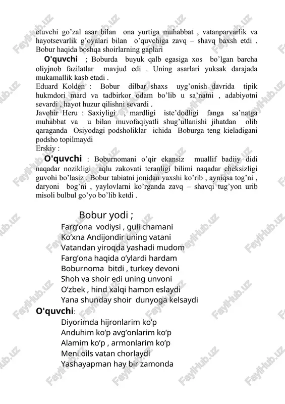 ik hukmdori mard va tadbirkor odam bo’lib u sa’natni , adabiyotni sevardi , hayot huzur qilishni sevardi . javohir heru : saxiyligi , mardligi iste’dodligi fanga sa’natga muhabbat va u bilan muvofaqiyatli shug’ullanishi jihatdan olib qaraganda osiyodagi podsholiklar ichida boburga teng kieladigani podsho topilmaydi erskiy : o'quvchi : boburnomani o’qir ekansiz muallif badiiy didi naqadar nozikligi aqlu zakovati teranligi bilimi naqadar cheksizligi guvohi bo’lasiz . bobur tabiatni jonidan yaxshi ko’rib , ayniqsa tog’ni , daryoni bog’ni , yaylovlarni ko’rganda zavq – shavqi tug’yon urib misoli bulbul go’yo bo’lib ketdi . bobur yodi ; farg’ona vodiysi , guli chamani ko’xna andijondir uning vatani vatandan yiroqda yashadi mudom farg’ona haqida o’ylardi hardam boburnoma bitdi , turkey devoni shoh va shoir edi uning unvoni o’zbek , hind xalqi hamon eslaydi yana shunday shoir dunyoga kelsaydi o'quvchi: diyorimda hijronlarim ko’p anduhim ko’p avg’onlarim ko’p alamim ko’p , armonlarim ko’p meni oils vatan chorlaydi yashayapman …