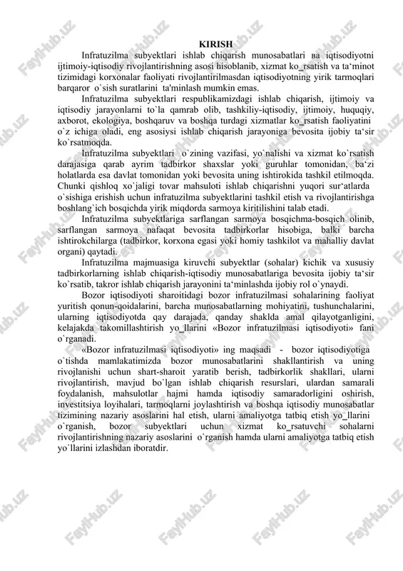 tuzilmasi sohalarining faoliyat yuritish qonun-qoidalarini, barcha munosabatlarning mohiyatini, tushunchalarini, ularning iqtisodiyotda qay darajada, qanday shaklda amal qilayotganligini, kelajakda takomillashtirish yo‗llarini «bozor infratuzilmasi iqtisodiyoti» fani o`rganadi. «bozor infratuzilmasi iqtisodiyoti» ing maqsadi - bozor iqtisodiyotiga o`tishda mamlakatimizda bozor munosabatlarini shakllantirish va uning rivojlanishi uchun shart-sharoit yaratib berish, tadbirkorlik shakllari, ularni rivojlantirish, mavjud bo`lgan ishlab chiqarish resurslari, ulardan samarali foydalanish, mahsulotlar hajmi hamda iqtisodiy samaradorligini oshirish, investitsiya loyihalari, tarmoqlarni joylashtirish va boshqa iqtisodiy munosabatlar tizimining nazariy asoslarini hal etish, ularni amaliyotga tatbiq etish yo‗llarini o`rganish, bozor subyektlari uchun xizmat ko‗rsatuvchi sohalarni rivojlantirishning nazariy asoslarini o`rganish hamda ularni amaliyotga tatbiq etish yo`llarini izlashdan iboratdir. 1. infratuzilmaning mohiyati va turlari. infratuzilma lotincha «infrastructure» so`zidan olingan bo`lib, « infra» asos, quyi va «structure» - tuzilish, joylashish kabi ma’nolarni anglatib, xizmat ko`rsatuvchi sohalar majmuini anglatadi. jahon tajribasida infratuzilma tushunchasi xx asr boshlarida birinchi bor «zarur yordamchi obyektlar va inshootlar majmuasi» sifatida muomalaga kiritilgan bo`lsa, 1940-yillarga kelib g`arb …