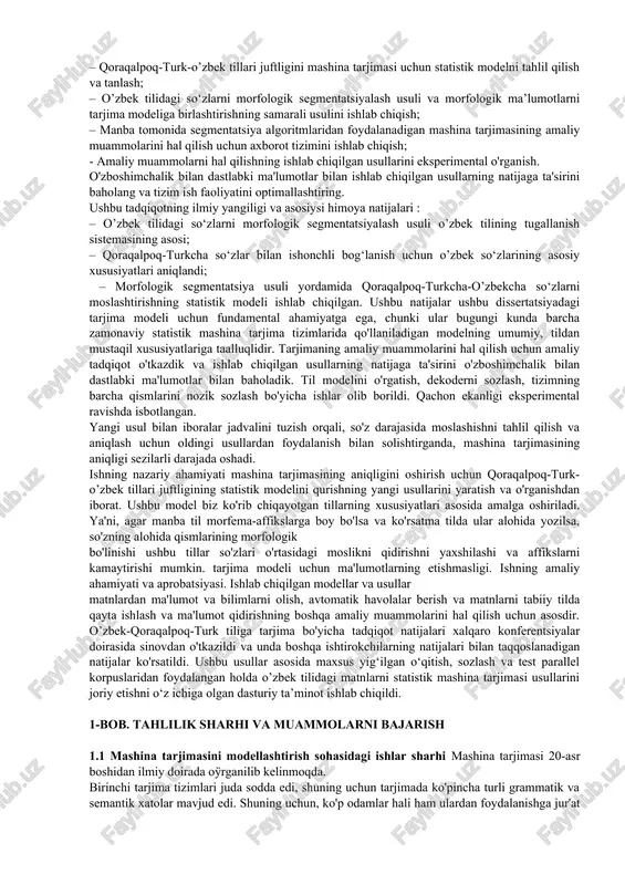 . bitiruv malakaviy ishining tadqiqot ob’ekti turk-qoraqalpoq tilidan o’zbek tiliga mashina tarjimasi tizimi, ya’ni mashina tarjimasining statistik modellari hisoblanadi. tadqiqot predmeti sifatida biz o’zbek-qoraqalpoq-turk parallel korpusi asosida mashina tarjimasi uchun amaliy axborot tizimlarini yaratishning statistik modellari va usullarini ko'rib chiqamiz. biz parallel korpuslardan statistik ma'lumotlardan foydalanishga asoslangan mashina tarjimasining modellari va usullarini o'rganamiz. bu model avvalgi modellarga nisbatan, asosan, tarjimaning yuqori sifati tufayli sezilarli afzalliklarga ega. dunyoning etakchi universitetlarining tadqiqot guruhlari so'nggi o'n yil ichida ko'plab mashina tarjima tizimlarini chiqardi, bunda statistik tarjima modeli ushbu sohada asosiy texnologiyaga aylandi. shunday qilib, ushbu dissertatsiyaning diqqat markazida eng samarali tarjima tizimlaridan birini yaratuvchi statistik mashina tarjimasi (smt) deb nomlanuvchi yondashuv hisoblanadi . smp aglutinativ morfologiyaga ega va shuning uchun kattaroq lug'atga ega bo'lgan o’zbek kabi tillarga nisbatan ancha sodda morfologiyaga ega bo'lgan qoraqalpoq-turk kabi tillar bilan yaxshi ishlaydi. biz o’zbek-qoraqalpoq-turk tarjimasida murakkab morfologiyaga ega tildan tarjima sifatini yaxshilash uchun smt modellarini toÿldirishi …