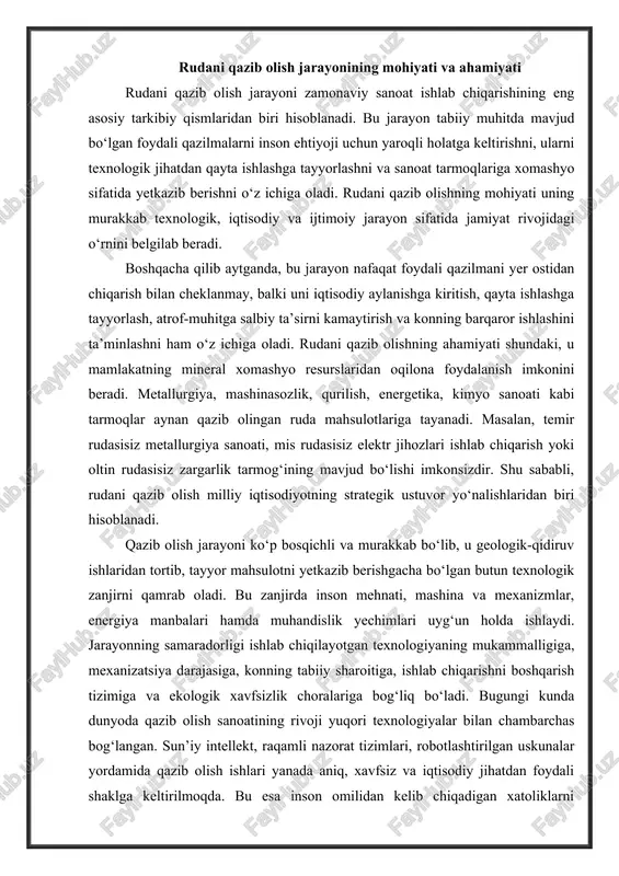 uyg‘un holda ishlaydi. jarayonning samaradorligi ishlab chiqilayotgan texnologiyaning mukammalligiga, mexanizatsiya darajasiga, konning tabiiy sharoitiga, ishlab chiqarishni boshqarish tizimiga va ekologik xavfsizlik choralariga bog‘liq bo‘ladi. bugungi kunda dunyoda qazib olish sanoatining rivoji yuqori texnologiyalar bilan chambarchas bog‘langan. sun’iy intellekt, raqamli nazorat tizimlari, robotlashtirilgan uskunalar yordamida qazib olish ishlari yanada aniq, xavfsiz va iqtisodiy jihatdan foydali shaklga keltirilmoqda. bu esa inson omilidan kelib chiqadigan xatoliklarni kamaytiradi, ishlab chiqarish tezligini oshiradi va resurslardan samarali foydalanishni ta’minlaydi. rudani qazib olishning mohiyati, aslida, tabiat bilan inson o‘rtasidagi o‘zaro munosabatning texnologik ifodasidir. chunki bu jarayonda inson tabiatdagi moddalarni o‘z mehnati orqali o‘zgartiradi, ularga yangi iqtisodiy qiymat beradi. shu boisdan bu sohada ekologik muvozanatni saqlash masalasi doimo dolzarbdir. qazib olish jarayonida yer osti suvlarining ifloslanishi, havoga zararli moddalar chiqishi, eroziya yoki relyefning o‘zgarishi kabi holatlar kuzatiladi. shu sababli konchilik korxonalari ekologik standartlarga rioya etishi, chiqindilarni kamaytirish va ularni qayta ishlash texnologiyalarini joriy etishi zarur. rudani qazib olish …