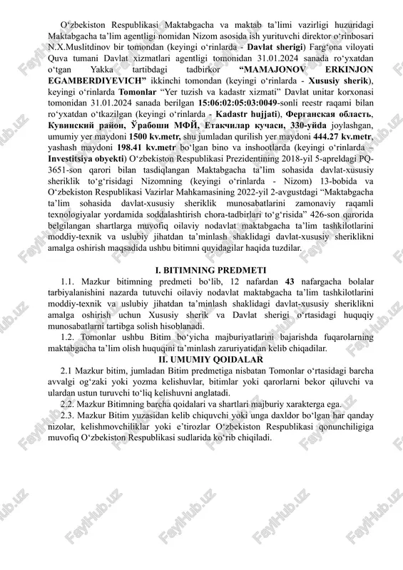 26-son qarorida belgilangan shartlarga muvofiq oilaviy nodavlat maktabgacha ta’lim tashkilotlarini moddiy-texnik va uslubiy jihatdan ta’minlash shaklidagi davlat-xususiy sheriklikni amalga oshirish maqsadida ushbu bitimni quyidagilar haqida tuzdilar. i. bitimning predmeti 1.1. mazkur bitimning predmeti bo‘lib, 12 nafardan 43 nafargacha bolalar tarbiyalanishini nazarda tutuvchi oilaviy nodavlat maktabgacha ta’lim tashkilotlarini moddiy-texnik va uslubiy jihatdan ta’minlash shaklidagi davlat-xususiy sheriklikni amalga oshirish uchun xususiy sherik va davlat sherigi o‘rtasidagi huquqiy munosabatlarni tartibga solish hisoblanadi. 1.2. tomonlar ushbu bitim bo‘yicha majburiyatlarini bajarishda fuqarolarning maktabgacha ta’lim olish huquqini ta’minlash zaruriyatidan kelib chiqadilar. ii. umumiy qoidalar 2.1 mazkur bitim, jumladan bitim predmetiga nisbatan tomonlar o‘rtasidagi barcha avvalgi og‘zaki yoki yozma kelishuvlar, bitimlar yoki qarorlarni bekor qiluvchi va ulardan ustun turuvchi to‘liq kelishuvni anglatadi. 2.2. mazkur bitimning barcha qoidalari va shartlari majburiy xarakterga ega. 2.3. mazkur bitim yuzasidan kelib chiquvchi yoki unga daxldor bo‘lgan har qanday nizolar, kelishmovchiliklar yoki e’tirozlar o‘zbekiston respublikasi qonunchiligiga muvofiq o‘zbekiston respublikasi sudlarida ko‘rib chiqiladi. …
