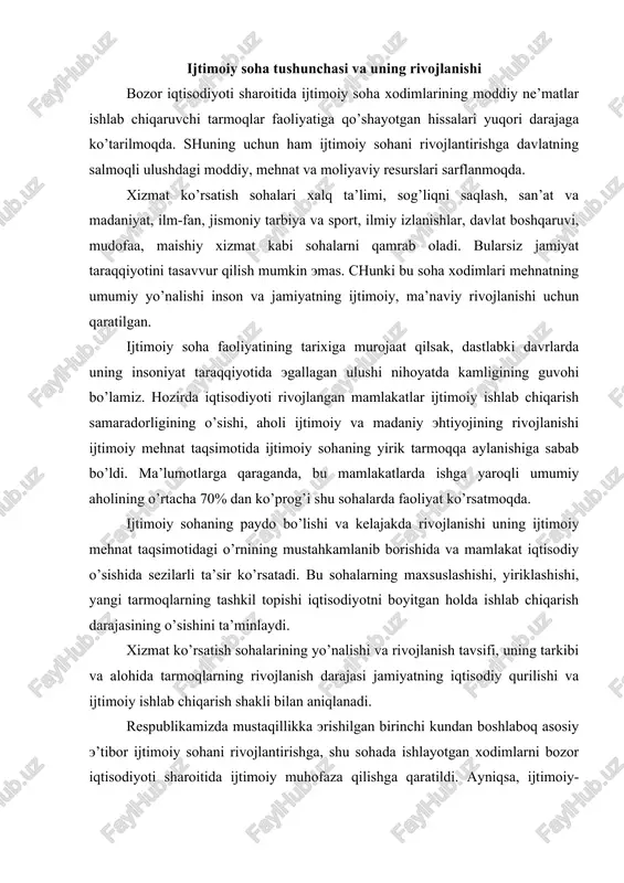 rilishi va ijtimoiy ishlab chiqarish shakli bilan aniqlanadi. respublikamizda mustaqillikka erishilgan birinchi kundan boshlaboq asosiy e’tibor ijtimoiy sohani rivojlantirishga, shu sohada ishlayotgan xodimlarni bozor iqtisodiyoti sharoitida ijtimoiy muhofaza qilishga qaratildi. ayniqsa, ijtimoiy-madaniy, ilm-fan, jismoniy tarbiya va sport sohalari yuqori darajada rivojlanmoqda. bozor iqtisodiyotiga o’tilayotgan hozirgi davrda respublikamiz xalqi oldida turgan ijtimoiy-iqtisodiy masalalarni echishda ijtimoiy sohaning o’rni yanada oshib bormoqda. inson omilining oshishida, mehnat unumdorligining oshishida xizmat ko’rsatish sohalarining o’rni beqiyosdir. bozor iqtisodiyoti sharoitida xizmat ko’rsatish sohalari insonning mehnat qobiliyatini rivojlantirish va ishlab chiqarishni o’stirishga ta’sir qilish bilan chegaralanib qolmaydi, uning asosiy maqsadi rivojlangan bozor iqtisodiyotiga o’z hissasini qo’shadigan, har tomonlama etuk shaxsni shakllantirishdan iboratdir. mamlakatimiz prezidenti i.a.karimov bozor iqtisodiyotiga o’tishda aholi farovonligini oshirish va uni yangi sifat darajasiga ko’tarishni asosiy vazifa qilib qo’ydi. bu vazifani amalga oshirish o’z-o’zidan zamonaviy, yuksak rivojlangan xizmat ko’rsatish sohalarini tashkil qilishni taqozo etadi. kelgusi 5-10 yil davomida ijtimoiy siyosatning samarasini oshirib borish orqali bu sohalarda …