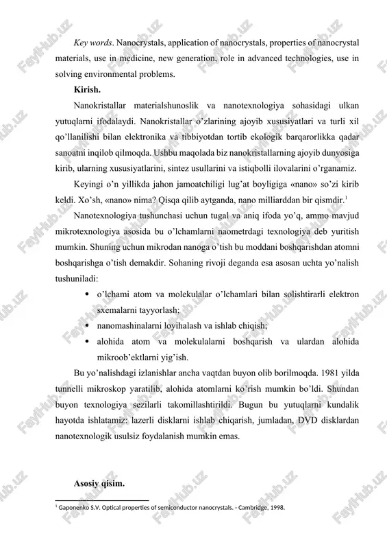, role in advanced technologies, use in solving environmental problems. kirish. nanokristallar materialshunoslik va nanotexnologiya sohasidagi ulkan yutuqlarni ifodalaydi. nanokristallar o’zlarining ajoyib xususiyatlari va turli xil qo’llanilishi bilan elektronika va tibbiyotdan tortib ekologik barqarorlikka qadar sanoatni inqilob qilmoqda. ushbu maqolada biz nanokristallarning ajoyib dunyosiga kirib, ularning xususiyatlarini, sintez usullarini va istiqbolli ilovalarini o’rganamiz. keyingi o’n yillikda jahon jamoatchiligi lug’at boyligiga «nano» so’zi kirib keldi. xo’sh, «nano» nima? qisqa qilib aytganda, nano milliarddan bir qismdir.[footnoteref:1] [1: gaponenko s.v. optical properties of semiconductor nanocrystals. - cambridge, 1998.] nanotexnologiya tushunchasi uchun tugal va aniq ifoda yo’q, ammo mavjud mikrotexnologiya asosida bu o’lchamlarni naometrdagi texnologiya deb yuritish mumkin. shuning uchun mikrodan nanoga o’tish bu moddani boshqarishdan atomni boshqarishga o’tish demakdir. sohaning rivoji deganda esa asosan uchta yo’nalish tushuniladi: · o’lchami atom va molekulalar o’lchamlari bilan solishtirarli elektron sxemalarni tayyorlash; · nanomashinalarni loyihalash va ishlab chiqish; · alohida atom va molekulalarni boshqarish va ulardan alohida …