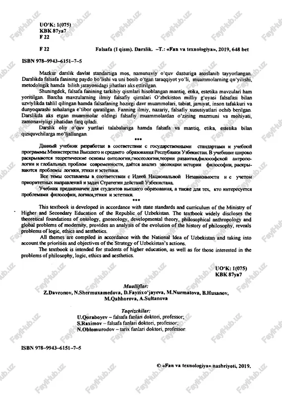 d in accordance with state standards and curriculum of the ministry of higher and secondary education of the republic of uzbekistan. the textbook widely discloses the theoretical foundations of ontology, gnoseology, developmental theory, philosophical anthropology and global problems of modernity, provides an analysis of the evolution of the history of philosophy, reveals problems of logic, ethics and aesthetics. all themes are compiled in accordance with the national idea of uzbekistan and taking into account the priorities and objectives of the strategy of uzbekistan’s actions. the textbook is intended for students of higher education, as well as for those interested in the problems of philosophy, logic, ethics and aesthetics. uo‘k: 1(075) kbk 87ya7 m u a ll i f la r ; z.davronov, n.shermuxamedova, d.favzixo‘jayeva, m.nurmatova, b.husanov, m.qahhorova, a .suita nova t a q r iz c h ila r : u.qoraboyev - falsafa fanlari doktori, professor, s.raximov - falsafa fanlari …