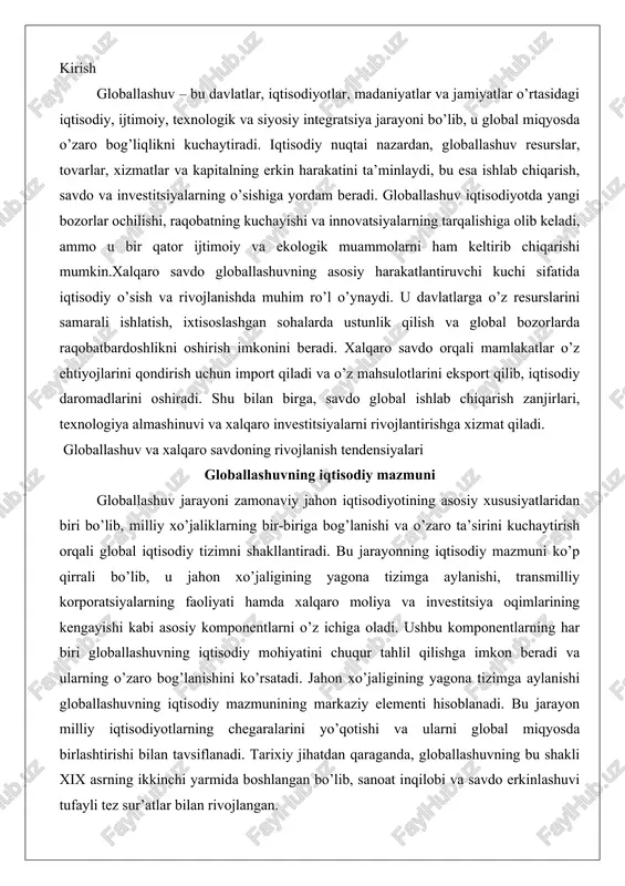 na tizimga aylanishi, transmilliy korporatsiyalarning faoliyati hamda xalqaro moliya va investitsiya oqimlarining kengayishi kabi asosiy komponentlarni o’z ichiga oladi. ushbu komponentlarning har biri globallashuvning iqtisodiy mohiyatini chuqur tahlil qilishga imkon beradi va ularning o’zaro bog’lanishini ko’rsatadi. jahon xo’jaligining yagona tizimga aylanishi globallashuvning iqtisodiy mazmunining markaziy elementi hisoblanadi. bu jarayon milliy iqtisodiyotlarning chegaralarini yo’qotishi va ularni global miqyosda birlashtirishi bilan tavsiflanadi. tarixiy jihatdan qaraganda, globallashuvning bu shakli xix asrning ikkinchi yarmida boshlangan bo’lib, sanoat inqilobi va savdo erkinlashuvi tufayli tez sur’atlar bilan rivojlangan. xx asrning ikkinchi yarmida esa ikkinchi jahon urushidan keyin xalqaro iqtisodiy tashkilotlarning paydo bo’lishi va savdo to’siqlarining kamayishi bu jarayonni yanada tezlatdi.yagona tizimning shakllanishi bir qancha omillar orqali amalga oshiriladi. birinchidan, xalqaro savdo va investitsiyalar hajmining o’sishi milliy bozorlarni global bozorga integratsiya qiladi. masalan, rivojlanayotgan mamlakatlarning ishlab chiqarish zanjirlariga qo’shilishi ularni rivojlangan mamlakatlarning iqtisodiyotiga bog’laydi. ikkinchidan, texnologik innovatsiyalar, xususan, axborot-kommunikatsiya texnologiyalari (akt) milliy chegaralarni virtual ravishda yo’q qiladi. …