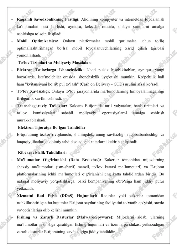arni amalga oshirishga to‘sqinlik qiladi. · mobil optimizatsiya: onlayn platformalar mobil qurilmalar uchun to‘liq optimallashtirilmagan bo‘lsa, mobil foydalanuvchilarning xarid qilish tajribasi yomonlashadi. to‘lov tizimlari va moliyaviy masalalar: · elektron to‘lovlarga ishonchsizlik: naqd pulsiz hisob-kitoblar, ayniqsa, yangi bozorlarda, iste’molchilar orasida ishonchsizlik uyg‘otishi mumkin. ko‘pchilik hali ham "kvitansiyani ko‘rib pul to‘lash" (cash on delivery - cod) usulini afzal ko‘radi. · to‘lov xavfsizligi: onlayn to‘lov jarayonlarida ma’lumotlarning himoyalanmaganligi firibgarlik xavfini oshiradi. · transchegaraviy to‘lovlar: xalqaro e-tijoratda turli valyutalar, bank tizimlari va to‘lov komissiyalari sababli moliyaviy operatsiyalarni amalga oshirish murakkablashadi. elektron tijoratga bo‘lgan tahdidlar e-tijoratning tezkor rivojlanishi, shuningdek, uning xavfsizligi, raqobatbardoshligi va huquqiy jihatlariga doimiy tahdid soladigan xatarlarni keltirib chiqaradi: kiberxavfsizlik tahdidlari: · ma’lumotlar o‘g‘irlanishi (data breaches): xakerlar tomonidan mijozlarning shaxsiy ma’lumotlari (ism-sharif, manzil, to‘lov kartasi ma’lumotlari) va e-tijorat platformalarining ichki ma’lumotlari o‘g‘irlanishi eng katta tahdidlardan biridir. bu nafaqat moliyaviy yo‘qotishlarga, balki kompaniyaning obro‘siga ham jiddiy putur yetkazadi. · xizmatni rad etish (ddos) hujumlari: …