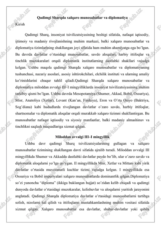 ar o’zaro savdo va diplomatik aloqalarni yo’lga qo’ygan. ii mingyillikda misr, xetlar va mittani kabi yirik davlatlar o’rtasida muvozanatli kuchlar tizimi vujudga kelgan. i mingyillikda esa ossuriya va bobil imperiyalari xalqaro munosabatlarda dominantlik qilgan.diplomatiya so’zi yunoncha “diploma” (ikkiga buklangan hujjat) so’zidan kelib chiqadi va qadimgi dunyoda davlatlar o’rtasidagi muzokaralar, kelishuvlar va aloqalarni yuritish jarayonini anglatadi. qadimgi sharqda diplomatiya davlatlar o’rtasidagi munosabatlarni tartibga solish, nizolarni hal qilish va ittifoqlarni mustahkamlashning muhim vositasi sifatida xizmat qilgan. xalqaro munosabatlar esa davlatlar, shahar-davlatlar yoki qabila ittifoqlari o’rtasidagi siyosiy, iqtisodiy, harbiy va madaniy aloqalarni o’z ichiga oladi. qadimgi sharqda bu munosabatlar ko’pincha savdo, urush yoki tinchlik shartnomalari asosida rivojlangan.diplomatiya qadimgi sharqda rasmiy va norasmiy shakllarda mavjud bo’lib, u davlat rahbarlari, elchilar va maxsus vakillar orqali amalga oshirilgan. bu jarayon ko’pincha yozma hujjatlar, xatlar va shartnomalar bilan mustahkamlangan. masalan, amarna xatlari (miloddan avvalgi xiv asr) misr fir’avnlari va boshqa yaqin sharq davlatlari o’rtasidagi diplomatik yozishmalarga misol …