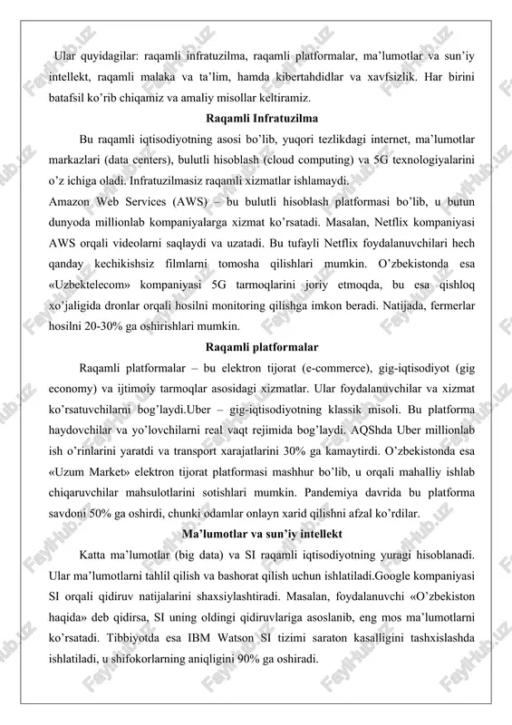 smlari.raqamli iqtisodiyot bir nechta asosiy tarkibiy qismlardan iborat. ular quyidagilar: raqamli infratuzilma, raqamli platformalar, ma’lumotlar va sun’iy intellekt, raqamli malaka va ta’lim, hamda kibertahdidlar va xavfsizlik. har birini batafsil ko’rib chiqamiz va amaliy misollar keltiramiz. raqamli infratuzilma bu raqamli iqtisodiyotning asosi bo’lib, yuqori tezlikdagi internet, ma’lumotlar markazlari (data centers), bulutli hisoblash (cloud computing) va 5g texnologiyalarini o’z ichiga oladi. infratuzilmasiz raqamli xizmatlar ishlamaydi. amazon web services (aws) – bu bulutli hisoblash platformasi bo’lib, u butun dunyoda millionlab kompaniyalarga xizmat ko’rsatadi. masalan, netflix kompaniyasi aws orqali videolarni saqlaydi va uzatadi. bu tufayli netflix foydalanuvchilari hech qanday kechikishsiz filmlarni tomosha qilishlari mumkin. o’zbekistonda esa «uzbektelecom» kompaniyasi 5g tarmoqlarini joriy etmoqda, bu esa qishloq xo’jaligida dronlar orqali hosilni monitoring qilishga imkon beradi. natijada, fermerlar hosilni 20-30% ga oshirishlari mumkin. raqamli platformalar raqamli platformalar – bu elektron tijorat (e-commerce), gig-iqtisodiyot (gig economy) va ijtimoiy tarmoqlar asosidagi xizmatlar. ular foydalanuvchilar va xizmat ko’rsatuvchilarni bog’laydi.uber – …