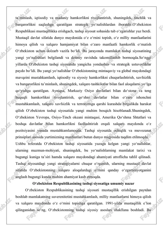 da o‘z pozitsiyasini yanada mustahkamlamoqda. tashqi siyosatda ochiqlik va muvozanat prinsiplari asosida yurtimizning manfaatlari butun dunyo miqyosida taqdim etilmoqda. ushbu referatda o‘zbekiston tashqi siyosatida yuzaga kelgan yangi yo‘nalishlar, ularning mazmun-mohiyati, shuningdek, bu yo‘nalishlarning mamlakat tarixi va bugungi kuniga ta’siri hamda xalqaro maydondagi ahamiyati atroflicha tahlil qilinadi. tashqi siyosatdagi yangi strategiyalarni chuqur o‘rganish, ularning mustaqil davlat sifatida o‘zbekistonning xalqaro aloqalardagi o‘rnini qanday o‘zgartirayotganini anglash bugungi kunda muhim ahamiyat kasb etmoqda. o‘zbekiston respublikasining tashqi siyosatiga umumiy nazar o‘zbekiston respublikasining tashqi siyosati mustaqillik erishilgan paytdan boshlab mamlakatning suverenitetini mustahkamlash, milliy manfaatlarni himoya qilish va xalqaro maydonda o‘z o‘rnini topishga qaratilgan. 1991-yilda mustaqillik e’lon qilinganidan so‘ng, o‘zbekistonning tashqi siyosiy asoslari shakllana boshladi. bu jarayon sobiq ittifoqdan ajralib chiqish, yangi davlat sifatida xalqaro munosabatlar tizimiga kirish va ichki barqarorlikni ta’minlash bilan bog‘liq edi. mustaqillikdan keyingi tashqi siyosiy asoslar mamlakatning konstitutsiyaviy tamoyillari asosida qurildi, bunda davlatlarning suveren tengligi, kuch ishlatmaslik, chegaralarning daxlsizligi va o‘zaro hurmat kabi …