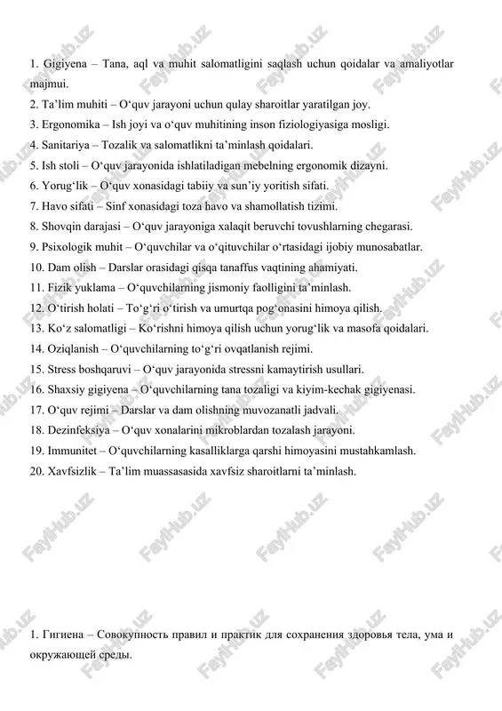 arajasi – o‘quv jarayoniga xalaqit beruvchi tovushlarning chegarasi. 9. psixologik muhit – o‘quvchilar va o‘qituvchilar o‘rtasidagi ijobiy munosabatlar. 10. dam olish – darslar orasidagi qisqa tanaffus vaqtining ahamiyati. 11. fizik yuklama – o‘quvchilarning jismoniy faolligini ta’minlash. 12. o‘tirish holati – to‘g‘ri o‘tirish va umurtqa pog‘onasini himoya qilish. 13. ko‘z salomatligi – ko‘rishni himoya qilish uchun yorug‘lik va masofa qoidalari. 14. oziqlanish – o‘quvchilarning to‘g‘ri ovqatlanish rejimi. 15. stress boshqaruvi – o‘quv jarayonida stressni kamaytirish usullari. 16. shaxsiy gigiyena – o‘quvchilarning tana tozaligi va kiyim-kechak gigiyenasi. 17. o‘quv rejimi – darslar va dam olishning muvozanatli jadvali. 18. dezinfeksiya – o‘quv xonalarini mikroblardan tozalash jarayoni. 19. immunitet – o‘quvchilarning kasalliklarga qarshi himoyasini mustahkamlash. 20. xavfsizlik – ta’lim muassasasida xavfsiz sharoitlarni ta’minlash. 1. gigiena – sovokupnost pravil i praktik dlya soxraneniya zdorovya tela, uma i okrujayushey sredi. 2. uchebnaya sreda – mesto, obespechivayushee komfortnie usloviya dlya obrazovatelnogo protsessa. 3. ergonomika – sootvetstvie rabochego …