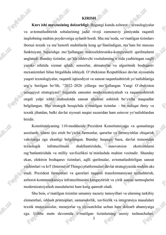 alishlardan biridir. konstitutsiyaning 110-moddasida prezident konstitutsiyaga va qonunlarga asoslanib, ularni ijro etish bo‘yicha farmonlar, qarorlar va farmoyishlar chiqarish vakolatiga ega ekanligi belgilangan. bunday huquqiy baza, davlat tomonidan texnologik infratuzilmani shakllantirishda, innovatsion ekotizimlarni rag‘batlantirishda va milliy xavfsizlikni ta’minlashda muhim vositadir. shunday ekan, elektron boshqaruv tizimlari, aqlli qurilmalar, avtomatlashtirilgan sanoat yechimlari va iot (internet of things) platformalari davlat strategiyasida muhim aks etadi. prezident farmonlari va qarorlari raqamli transformatsiyani tezlashtirish, axborot-kommunikatsiya infratuzilmasini kengaytirish va yirik sanoat tarmoqlarini modernizatsiyalash masalalarini ham keng qamrab oladi. shu bois, o‘rnatilgan tizimlar umumiy nazariy tamoyillari va ularning tarkibiy elementlari, ishlash printsiplari, samaradorlik, xavfsizlik va integratsiya masalalari texnik mutaxassislar, menejerlar va siyosatchilar uchun ham dolzarb ahamiyatga ega. ushbu matn davomida o‘rnatilgan tizimlarning asosiy tushunchalari, komponentlari, ishlash mexanizmlari hamda ularning jamiyatdagi o‘rnini ochib berishga intilamiz. kurs ishining maqsadi: talabalar, muhandislar yoki texnik mutaxassislarni o‘rnatilgan (embedded) tizimlarning ishlash tamoyillari, arxitekturasi, dasturiy va apparat ta’minoti o‘rtasidagi o‘zaro bog‘liqlik, ularni loyihalash, sinovdan o‘tkazish …