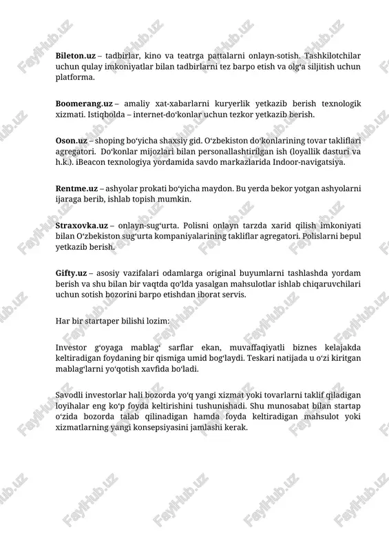yotgan ashyolarni ijaraga berib, ishlab topish mumkin. straxovka.uz – onlayn-sugʻurta. polisni onlayn tarzda xarid qilish imkoniyati bilan oʻzbekiston sugʻurta kompaniyalarining takliflar agregatori. polislarni bepul yetkazib berish. gifty.uz – asosiy vazifalari odamlarga original buyumlarni tashlashda yordam berish va shu bilan bir vaqtda qoʻlda yasalgan mahsulotlar ishlab chiqaruvchilari uchun sotish bozorini barpo etishdan iborat servis. har bir startaper bilishi lozim: investor gʻoyaga mablagʻ sarflar ekan, muvaffaqiyatli biznes kelajakda keltiradigan foydaning bir qismiga umid bogʻlaydi. teskari natijada u oʻzi kiritgan mablagʻlarni yoʻqotish xavfida boʻladi. savodli investorlar hali bozorda yoʻq yangi xizmat yoki tovarlarni taklif qiladigan loyihalar eng koʻp foyda keltirishini tushunishadi. shu munosabat bilan startap oʻzida bozorda talab qilinadigan hamda foyda keltiradigan mahsulot yoki xizmatlarning yangi konsepsiyasini jamlashi kerak. koʻpincha startap-loyiha – bu birlashtiruvchi boʻgʻindir. masalan, qandaydir original mahsulotni taklif qilayotgan internet-doʻkon bozorga chiqdi, bunda internet-doʻkonning asosiy vazifasi sotuvchi va xaridorni toʻgʻridan-toʻgʻri uchrashtirib qoʻyish hisoblanadi. “keling original tovarlar internet-doʻkonini ochaylik” gʻoyasidan oldin biznes-reja …