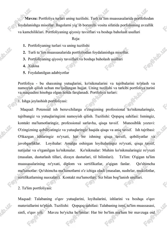 i: qopqoq sahifasi: talabaning ismi, ta'lim muassasasi, sinfi, o'quv yili. mavzu bo'yicha bo'limlar: har bir bo'lim ma'lum bir mavzuga oid (masalan, yozma ishlar, loyihalar, taqdimotlar). o'quv yutuqlari: baho jadvali, diplomlar va sertifikatlarning nusxalari. qo'shimcha ma'lumotlar: qo'shimcha ma'lumotlarni o'z ichiga oladi (masalan, maqolalar, taqdimotlar, o'rganilgan ko'nikmalar haqida qisqa ma'lumotlar). o'zini baholash: talabaning o'z ishi va rivojlanishi bo'yicha fikrlarini yozib qoldirish bo'limi. 3. shaxsiy portfoliya: maqsad: o'zingizning qiziqishlaringiz, mahoratlaringiz va shaxsiy rivojlanishingizni yozib borish. tuzilishi: shaxsiy ma'lumotlar: ismingiz, tug'ilgan kuningiz, qiziqishlaringiz, maqsadlaringiz. ta'lim va tajriba: o'qigan ta'lim muassasalarining ro'yxati, o'qigan fanlar, ishlangan ishlar. mahoratlar va ko'nikmalar: o'zlashtirgan mahoratlar va ko'nikmalar ro'yxati. qiziqishlar: sevimli mashg'ulotlaringiz, hobbi, sevimli kitoblar va filmlar ro'yxati. reja va maqsadlar: kelajakdagi rejalaringiz, maqsadlaringiz va istaklaringiz. 4. professional portfoliya: maqsad: kasbiy tajribangiz, sertifikatlaringiz, nashrlaringiz va boshqa muhim ma'lumotlaringizni namoyish qilish.tuzilishi: qopqoq sahifasi: ismingiz, professional sarlavha, kontakt ma'lumotlaringiz. professional profil: o'zingizning tajribangiz, qobiliyatlaringiz va maqsadlaringiz haqida qisqa va aniq tavsif. ish …