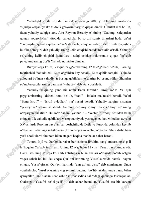 lan akalari o‘rtasida bo‘lib o‘tgan voqea sabab bo‘ldi. bu voqea qur’oni karimning yusuf surasida batafsil bayon etilgan. yusuf qissasi qur’oni karimda “eng go‘zal qissa” deb nomlangan. unda yozilishicha, yusuf otasining eng sevimli farzandi bo‘lib, akalari unga hasad bilan qaraydilar. uni otadan uzoqlashtirish maqsadida sahrodagi quduqqa tashlaganlar. otalariga “yusufni bo‘ri yedi”, – deb xabar beradilar. yusufni esa bir karvon quduqdan chiqarib, misrga olib ketgan. u misrda podshoh saroyida ulg‘aydi va keyin misr taxtiga podshoh bo‘ldi. keyinchalik u o‘z yaqinlari – ota-onasi, aka-ukalarini ham misrga olib kelgan. banu isroil qavmining misrga kelish qissasi tavrotda ham uchraydi. keyinchalik misr fir’avni banu isroil qavmiga zulm qilgach muso payg‘ambar boshchiligida bu xalq yana kan’on (falastin) yerlariga qaytdilar. qur’onda yahudiylar va muso payg‘ambar haqidagi voqealar “baqara”, “toho” va boshqa suralarda batafsil bayon qilingan. yahudiylik ta’limoti yahudiylik ta’limoti to‘rt narsaga asoslanadi: 1. olamni yaratuvchi yagona xudo yahvega imon keltirish. “yahve” so‘zi “xudo, parvardigor” ma’nosini bildiradi. tavrotning “chiqish” …
