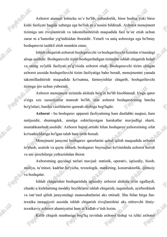 gi munosabatlarini aks ettiradi. shu bilan birga fan-texnika taraqqiyoti asosida ishlab chiqarish rivojlanishini aks ettiruvchi ilmiy-texnikaviy axborot ahamiyatini ham ta’kidlab o’tish lozim. kelib chiqish manbasiga bog'liq ravishda axborot tashqi va ichki axborot turlariga bo'linadi. tashqi axborot tashqi muhitdan olinadigan xabarlardan iborat bo'ladi. bular jumlasiga yuqori tashkilotlar farmoyishlari, reja topshiriqlari, mahsulotni sotish shartlari haqidagi axborotlar kiradi. ichki axborot korxona yoki uning boshqaruv bo'g'inida shakllanib, iste’mol qilinadi. korxona miqyosida ular jumlasiga sexlar tomonidan rejaning bajarilishi, moddiy-texnikaviy taminot, mahsulot tannarxi, kadrlar, mehnat unumdorligi haqidagi axborotlar kiritilishi mumkin. yo'nalishi bo'yicha axborot - boshlang'ich va boshqaruvchi (rahbarlik) axborot turlariga bo'linadi. boshlang'ich axborot doimo menejment tizimining quyi darajasidan yuqoriroq darajaga qarab harakat qiladi, rahbarlik axboroti esa teskari yo'nalishda harakatlanadi. rahbarlik axboroti boshlang'ich axborotni qayta ishlash asosida qaror qabul qilish natijasidir. axborot vaqt o'tishi bilan turli ahamiyat kasb etadi. barqarorlik darajasi bo'yicha uni barqaror, shartli-barqaror, o'zgaruvchan turlarga bo'iish mumkin. barqaror axborot uzoq muddat davomida o'z ahamiyatini o'zgartirm …
