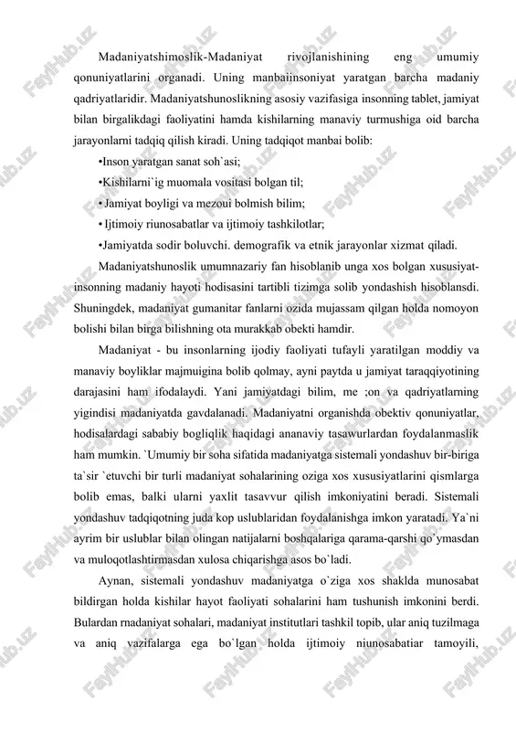 bat bildirgan holda kishilar hayot faoliyati sohalarini ham tushunish imkonini berdi. bulardan rnadaniyat sohalari, madaniyat institutlari tashkil topib, ular aniq tuzilmaga va aniq vazifalarga ega bo`lgan holda ijtimoiy niunosabatiar tamoyili, kommunikatsiya, madaniy namunalarni tashkil qilib rnadaniyat tizimini belgilaydi. madaniyatshunoslik fanining quyidagi bo`limlari mavjud; 1. madaniyat falsafasi - madaniyatdagi murakkab va ko`pmaqsadli jaray .nlarni tahlil qilishda yondashuvning eng umumiy tamoyillarini naraoyon qilib, qiyosiy tahlil, tasniflashga asoslanadi. madaniyami falsafiy anglash, falsafiy asoslash bilan bog`liq materialistik, pozitivistik, ob`ektiv idealistik va boshqa ko`plab qarashlar mavjud. ularning har binda insonning tabiat va ijtimoiy guruh olamida jismoniy, ma`naviy va ruhiy hayot faoliyatining shakllanishi va rivojlanishininazariy tushuntirish usullari va o`ziga xos tahliliy usullari ishlab chiqilgan. 2.madaniyatning tnzilish shakli (morfologiyasi)- insonga bog`liq bo`lmagan va jamiyatda inustaqil mavjud bo`lgan madaniyatning o`ziga xos shakli lining tadqiqot predmeti hisoblanadi. madaniyat rivoji jamiyatning ichki qonuniyatlariga o`zaro bog`hqdir, deb hisoblovchi madaniyal morfologiyasi taqqoslash tahlil va boshqa uslublar asosida madaniyat rivojlanishining manbai va omillarini …