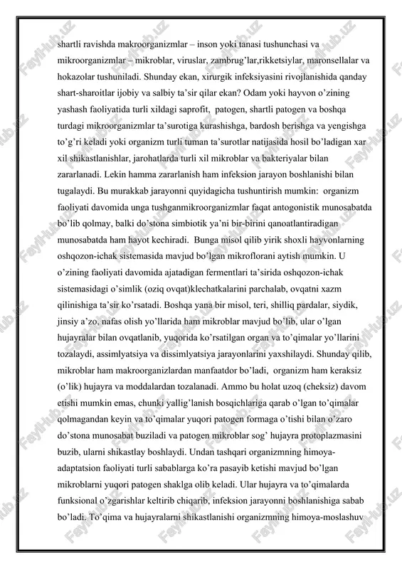 ib chiqadi. uchinchidan, xirurgik operatsiya qo’llaganda samarali davolanadi. xirurgik infeksiyaning rivojlanish qonuniyatlarini to’g’ri tushunish va tahlil qilish uchun shartli ravishda makroorganizmlar – inson yoki tanasi tushunchasi va mikroorganizmlar – mikroblar, viruslar, zambrug’lar,rikketsiylar, maronsellalar va hokazolar tushuniladi. shunday ekan, xirurgik infeksiyasini rivojlanishida qanday shart-sharoitlar ijobiy va salbiy ta’sir qilar ekan? odam yoki hayvon o’zining yashash faoliyatida turli xildagi saprofit, patogen, shartli patogen va boshqa turdagi mikroorganizmlar ta’surotiga kurashishga, bardosh berishga va yengishga to’g’ri keladi yoki organizm turli tuman ta’surotlar natijasida hosil bo’ladigan xar xil shikastlanishlar, jarohatlarda turli xil mikroblar va bakteriyalar bilan zararlanadi. lekin hamma zararlanish ham infeksion jarayon boshlanishi bilan tugalaydi. bu murakkab jarayonni quyidagicha tushuntirish mumkin: organizm faoliyati davomida unga tushganmikroorganizmlar faqat antogonistik munosabatda bo’lib qolmay, balki do’stona simbiotik ya’ni bir-birini qanoatlantiradigan munosabatda ham hayot kechiradi. bunga misol qilib yirik shoxli hayvonlarning oshqozon-ichak sistemasida mavjud bo’lgan mikroflorani aytish mumkin. u o’zining faoliyati davomida ajatadigan fermentlari ta’sirida oshqozon-ichak sistemasidagi o’simlik …