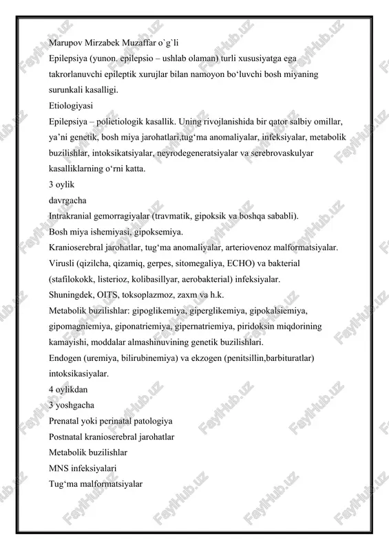 rzabek muzaffar o`g`li epilepsiya (yunon. epilepsio – ushlab olaman) turli xususiyatga ega takrorlanuvchi epileptik xurujlar bilan namoyon bo‘luvchi bosh miyaning surunkali kasalligi. etiologiyasi epilepsiya – polietiologik kasallik. uning rivojlanishida bir qator salbiy omillar, ya’ni genetik, bosh miya jarohatlari,tug‘ma anomaliyalar, infeksiyalar, metabolik buzilishlar, intoksikatsiyalar, neyrodegeneratsiyalar va serebrovaskulyar kasalliklarning o‘rni katta. 3 oylik davrgacha intrakranial gemorragiyalar (travmatik, gipoksik va boshqa sababli). bosh miya ishemiyasi, gipoksemiya. kranioserebral jarohatlar, tug‘ma anomaliyalar, arteriovenoz malformatsiyalar. virusli (qizilcha, qizamiq, gerpes, sitomegaliya, echo) va bakterial (stafilokokk, listerioz, kolibasillyar, aerobakterial) infeksiyalar. shuningdek, oits, toksoplazmoz, zaxm va h.k. metabolik buzilishlar: gipoglikemiya, giperglikemiya, gipokalsiemiya, gipomagniemiya, giponatriemiya, gipernatriemiya, piridoksin miqdorining kamayishi, moddalar almashinuvining genetik buzilishlari. endogen (uremiya, bilirubinemiya) va ekzogen (penitsillin,barbituratlar) intoksikasiyalar. 4 oylikdan 3 yoshgacha prenatal yoki perinatal patologiya postnatal kranioserebral jarohatlar metabolik buzilishlar mns infeksiyalari tug‘ma malformatsiyalar 3–20 yoshlar nasliy moyillik mns infeksiyalari mns jarohatlari tug‘ma malformatsiyalar metabolik buzilishlar 20–60 yoshlar intrakranial o‘smalar bosh miya jarohatlari serebrovaskulyar kasalliklar mns infeksiyalari …