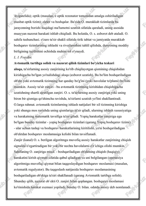 chma regulyator tomonidan amalga oshiriladi (qarang. santrifüj regulyatori) vatt bug 'dvigatelida); optik (masalan, e optik rezonator tomonidan amalga oshiriladigan musbat optik tizim); elektr va boshqalar. ba'zida o. murakkab tizimlarda bu jarayonning borishi haqidagi ma'lumotni uzatish sifatida qaraladi, uning asosida muayyan nazorat harakati ishlab chiqiladi. bu holatda, o. s. axborot deb ataladi. o. sahifa tushunchasi. o'zaro ta'sir shakli sifatida tirik tabiat va jamiyatda murakkab boshqaruv tizimlarining ishlashi va rivojlanishini tahlil qilishda, dunyoning moddiy birligining tuzilishini ochishda muhim rol o'ynaydi. l. i. freydin. avtomatik tartibga solish va nazorat qilish tizimlari bo'yicha teskari aloqa, ta'sirlarning asosiy zanjirining ko'rib chiqilayotgan qismining chiqishidan kirishigacha bo'lgan yo'nalishdagi aloqa (axborot uzatish). bu bo'lim boshqariladigan ob'ekt yoki avtomatik tizimning har qanday bo'g'ini (yoki havolalar to'plami) bo'lishi mumkin. asosiy ta'sir zanjiri - bu avtomatik tizimning kirishidan chiqishigacha uzatishning shartli ajratilgan zanjiri. o. s. ta'sirlarning asosiy zanjiriga yoki uning biron bir qismiga qo'shimcha ravishda, ta'sirlarni uzatish yo'lini shakllantiradi. o.larga rahmat. …